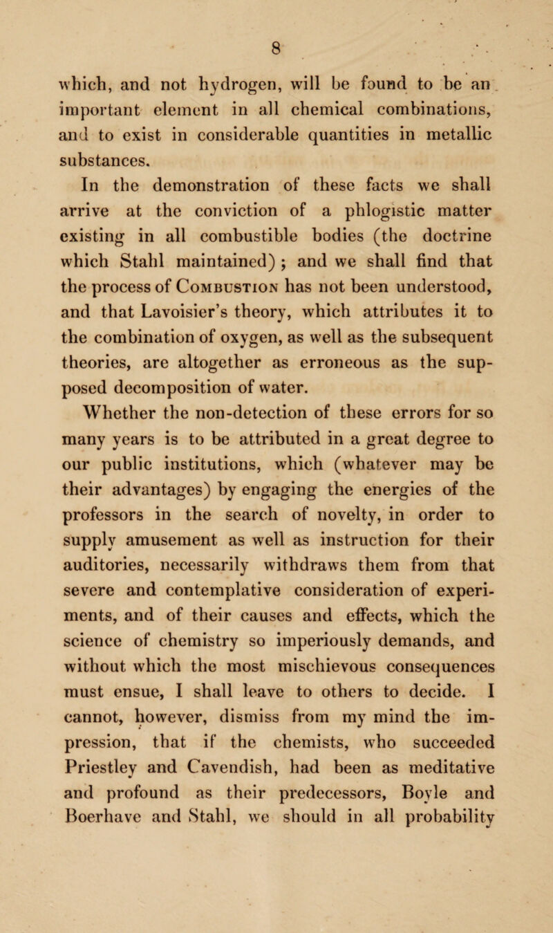 which, and not hydrogen, will be found to he an important element in all chemical combinations, and to exist in considerable quantities in metallic substances. In the demonstration of these facts we shall arrive at the conviction of a phlogistic matter existing in all combustible bodies (the doctrine which Stahl maintained) ; and we shall find that the process of Combustion has not been understood, and that Lavoisier’s theory, which attributes it to the combination of oxygen, as well as the subsequent theories, are altogether as erroneous as the sup¬ posed decomposition of water. Whether the non-detection of these errors for so many years is to be attributed in a great degree to our public institutions, which (whatever may be their advantages) by engaging the energies of the professors in the search of novelty, in order to supply amusement as well as instruction for their auditories, necessarily withdraws them from that severe and contemplative consideration of experi¬ ments, and of their causes and effects, which the science of chemistry so imperiously demands, and without which the most mischievous consequences must ensue, I shall leave to others to decide. I cannot, however, dismiss from my mind the im¬ pression, that if the chemists, who succeeded Priestley and Cavendish, had been as meditative and profound as their predecessors, Boyle and Boerhave and Stahl, we should in all probability