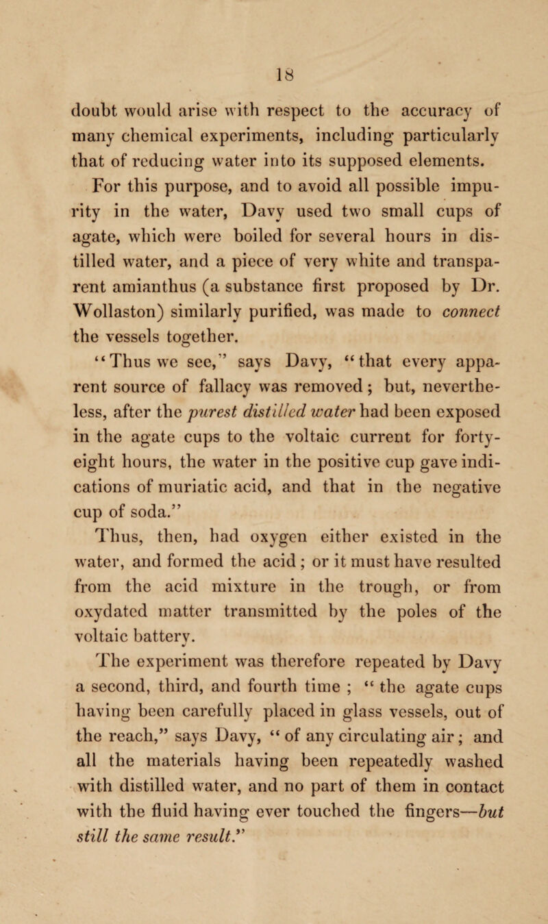 doubt would arise with respect to the accuracy of many chemical experiments, including particularly that of reducing water into its supposed elements. For this purpose, and to avoid all possible impu¬ rity in the water, Davy used two small cups of agate, which were boiled for several hours in dis¬ tilled water, and a piece of very white and transpa¬ rent amianthus (a substance first proposed by Dr. Wollaston) similarly purified, was made to connect the vessels together. “Thus we see,'’ says Davy, “that every appa¬ rent source of fallacy was removed; but, neverthe¬ less, after the purest distilled water had been exposed in the agate cups to the voltaic current for forty- eight hours, the water in the positive cup gave indi¬ cations of muriatic acid, and that in the negative cup of soda.” Thus, then, had oxygen either existed in the water, and formed the acid ; or it must have resulted from the acid mixture in the trough, or from oxydated matter transmitted by the poles of the voltaic batterv. The experiment was therefore repeated by Davy a second, third, and fourth time ; “ the agate cups having been carefully placed in glass vessels, out of the reach,” says Davy, “of any circulating air; and all the materials having been repeatedly washed with distilled water, and no part of them in contact with the fluid having ever touched the fingers—but still the same result.”