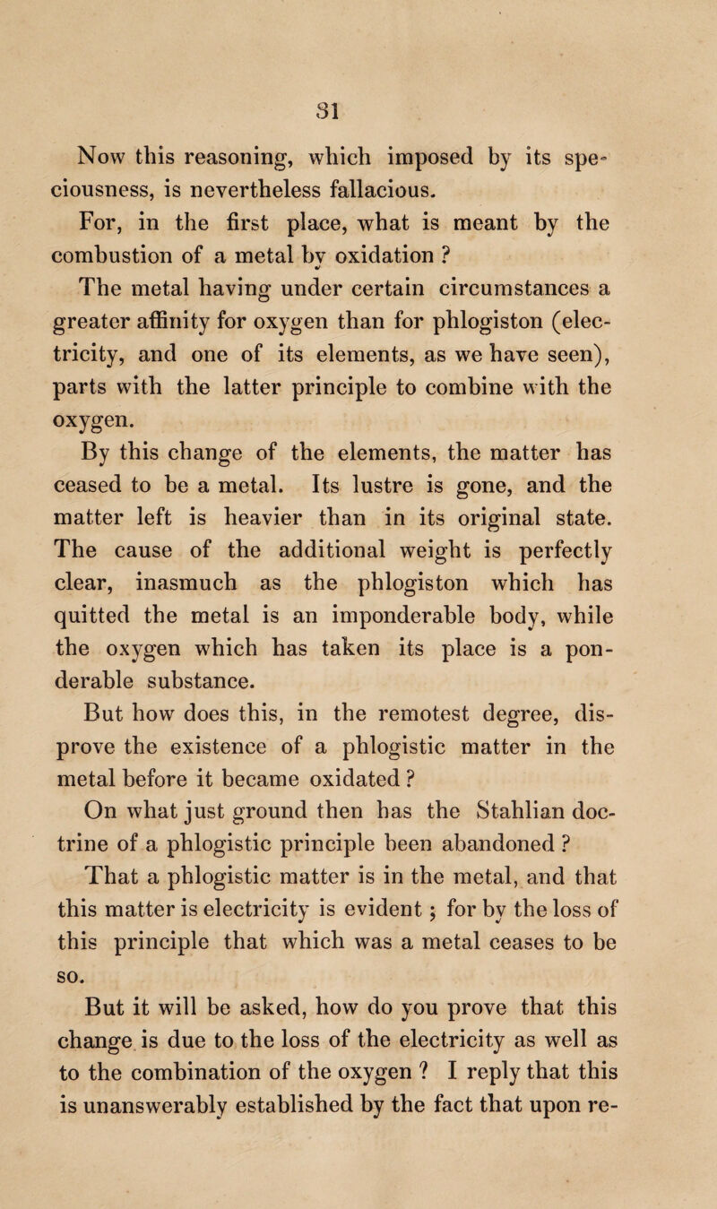 Now this reasoning, which imposed by its spe¬ ciousness, is nevertheless fallacious. For, in the first place, what is meant by the combustion of a metal bv oxidation ? %! The metal having under certain circumstances a greater affinity for oxygen than for phlogiston (elec¬ tricity, and one of its elements, as we have seen), parts with the latter principle to combine with the oxygen. By this change of the elements, the matter has ceased to be a metal. Its lustre is gone, and the matter left is heavier than in its original state. The cause of the additional weight is perfectly clear, inasmuch as the phlogiston which has quitted the metal is an imponderable body, while the oxygen which has taken its place is a pon¬ derable substance. But how does this, in the remotest degree, dis¬ prove the existence of a phlogistic matter in the metal before it became oxidated ? On what just ground then has the Stahlian doc¬ trine of a phlogistic principle been abandoned ? That a phlogistic matter is in the metal, and that this matter is electricity is evident; for by the loss of this principle that which was a metal ceases to be so. But it will be asked, how do you prove that this change is due to the loss of the electricity as well as to the combination of the oxygen ? I reply that this is unanswerably established by the fact that upon re-