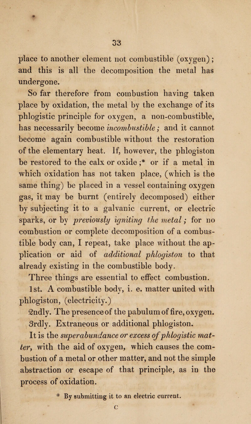 place to another element not combustible (oxygen); and this is all the decomposition the metal has undergone. So far therefore from combustion having taken place by oxidation, the metal by the exchange of its phlogistic principle for oxygen, a non-combustible, has necessarily become incombustible; and it cannot become again combustible without the restoration of the elementary heat. If, however, the phlogiston be restored to the calx or oxide or if a metal in which oxidation has not taken place, (which is the same thing) be placed in a vessel containing oxygen gas, it may be burnt (entirely decomposed) either by subjecting it to a galvanic current, or electric sparks, or by previously igniting the metal; for no combustion or complete decomposition of a combus¬ tible body can, I repeat, take place without the ap¬ plication or aid of additional phlogiston to that already existing in the combustible body. Three things are essential to effect combustion. 1st. A combustible body, i. e. matter united with phlogiston, (electricity.) 2ndly. The presence of the pabulum of fire, oxygen. 3rdly. Extraneous or additional phlogiston. It is the superabundance or excess of phlogistic mat¬ ter, with the aid of oxygen, which causes the com¬ bustion of a metal or other matter, and not the simple abstraction or escape of that principle, as in the process of oxidation. * By submitting it to an electric current, C