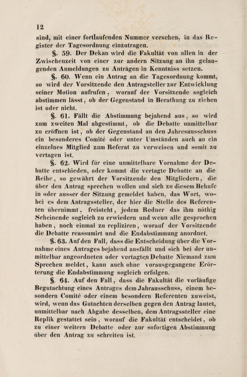 sind, mit einer fortlaufenden Nummer versehen, in das Re¬ gister der Tagesordnung einzutragen, §, 59- Der Dekan wird die Fakultät von allen in der Zwischenzeit von einer zur andern Sitzung an ihn gelan¬ genden Anmeldungen zu Anträgen in Kenntniss setzen. §♦ 60. Wenn ein Antrag an die Tagesordnung kommt, so wird der Vorsitzende den Antragsteller zur Entwicklung seiner Motion aufrufen , worauf der Vorsitzende sogleich abstimmen lässt, ob der Gegenstand in Berathung zu ziehen ist oder nicht. §. 61. Fällt die Abstimmung bejahend aus, so wird zum zweiten Mal abgestimmt, ob die Debatte unmittelbar zu eröffnen ist, ob der Gegenstand an den Jahresausschuss ein besonderes Comite oder unter Umständen auch an ein einzelnes Mitglied zum Referat zu verweisen und somit zu vertagen ist. §. 62. Wird für eine unmittelbare Vornahme der De¬ batte entschieden, oder kommt die vertagte Debatte an die Reihe, so gewährt der Vorsitzende den Mitgliedern, die über den Antrag sprechen wollen und sich zu diesem Behufe in oder ausser der Sitzung gemeldet haben, das Wort, wo¬ bei es dem Antragsstelier, der hier die Stelle des Referen¬ ten übernimmt, freisteht, jedem Redner das ihm nöthig Scheinende sogleich zu erwiedern und wenn alle gesprochen haben, noch einmal zu repliziren, worauf der Vorsitzende die Debatte reassumirt und die Endabstimmung anordnet. §. 63. Auf den Fall, dass die Entscheidung über die Vor¬ nahme eines Antrages bejahend ausfällt und sich bei der un¬ mittelbar angeordneten oder vertagten Debatte Niemand zum Sprechen meldet, kann auch ohne vorausgegangene Erör¬ terung die Endabstimmung sogleich erfolgen. §. 64. Auf den Fall, dass die Fakultät die vorläufige Begutachtung eines Antrages dem Jahrausschuss, einem be- sondern Comite oder einem besondern Referenten zuweist, wird, wenn das Gutachten derselben gegen den Antrag lautet, unmittelbar nach Abgabe desselben, dem Antragssteller eine Replik gestattet sein, worauf die Fakultät entscheidet, ob zu einer weitern Debatte oder zur sofortigen Abstimmung über den Antrag zu schreiten ist.