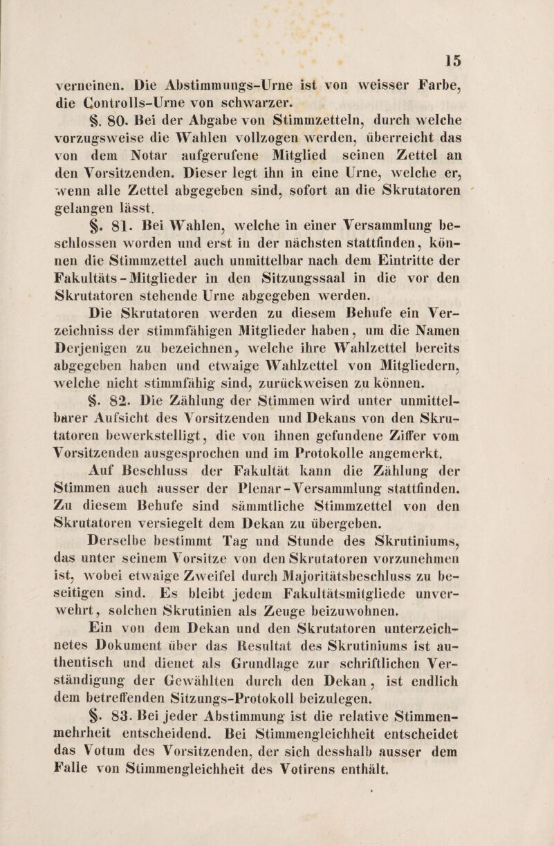 verneinen. Die Abstimmungs-Urne ist von weisser Farbe, die Gontrolls-Urne von schwarzer. §. 80. Bei der Abgabe von Stimmzetteln, durch welche vorzugsweise die Wahlen vollzogen werden, überreicht das von dem Notar aufgerufene Mitglied seinen Zettel an den Vorsitzenden. Dieser legt ihn in eine Urne, welche er, wenn alle Zettel abgegeben sind, sofort an die Skrutatoren gelangen lässt. §. 81. Bei Wahlen, welche in einer Versammlung be¬ schlossen worden und erst in der nächsten stattfinden, kön¬ nen die Stimmzettel auch unmittelbar nach dem Eintritte der Fakultäts-Mitglieder in den Sitzungssaal in die vor den Skrutatoren stehende Urne abgegeben werden. Die Skrutatoren werden zu diesem Behufe ein Ver¬ zeichniss der stimmfähigen Mitglieder haben, um die Namen Derjenigen zu bezeichnen, welche ihre Wahlzettel bereits abgegeben haben und etwaige Wahlzettel von Mitgliedern, welche nicht stimmfähig sind, zurückweisen zu können. §. 82. Die Zählung der Stimmen wird unter unmittel¬ barer Aufsicht des Vorsitzenden und Dekans von den Skru¬ tatoren bewerkstelligt, die von ihnen gefundene Ziffer vom Vorsitzenden ausgesprochen und im Protokolle angemerkt. Auf Beschluss der Fakultät kann die Zählung der Stimmen auch ausser der Plenar-Versammlung stattfinden. Zu diesem Behufe sind sämmtliche Stimmzettel von den Skrutatoren versiegelt dem Dekan zu übergeben. Derselbe bestimmt Tag und Stunde des Skrutiniums, das unter seinem Vorsitze von den Skrutatoren vorzunehmen ist, wobei etwaige Zweifel durch Majoritätsbeschluss zu be¬ seitigen sind. Es bleibt jedem Fakultätsmitgliede unver¬ wehrt, solchen Skrutinien als Zeuge beizuwohnen. Ein von dem Dekan und den Skrutatoren unterzeich- netes Dokument über das Resultat des Skrutiniums ist au¬ thentisch und dienet als Grundlage zur schriftlichen Ver¬ ständigung der Gewählten durch den Dekan, ist endlich dem betreffenden Sitzungs-Protokoll beizulegen. §. 83. Bei jeder Abstimmung ist die relative Stimmen¬ mehrheit entscheidend. Bei Stimmengleichheit entscheidet das Votum des Vorsitzenden, der sich desshalb ausser dem Falie von Stimmengleichheit des Votirens enthält.