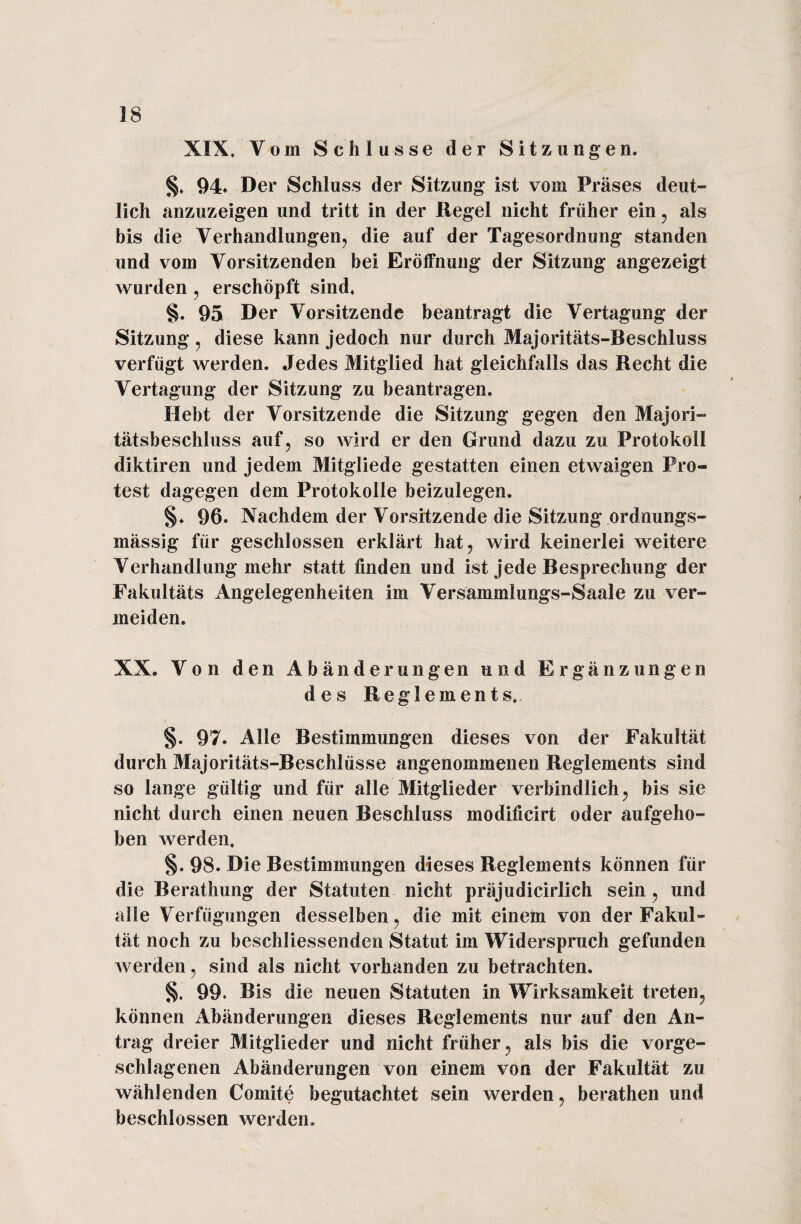 XIX, Vom Schlüsse der Sitzungen, §, 94* Der Schluss der Sitzung ist vom Präses deut¬ lich anzuzeigen und tritt in der Regel nicht früher ein , als bis die Verhandlungen, die auf der Tagesordnung standen und vom Vorsitzenden bei Eröffnung der Sitzung angezeigt wurden , erschöpft sind, §. 95 Der Vorsitzende beantragt die Vertagung der Sitzung, diese kann jedoch nur durch Majoritäts-Beschluss verfügt werden. Jedes Mitglied hat gleichfalls das Recht die Vertagung der Sitzung zu beantragen. Hebt der Vorsitzende die Sitzung gegen den Majori¬ tätsbeschluss auf, so wird er den Grund dazu zu Protokoll diktiren und jedem Mitgliede gestatten einen etwaigen Pro- test dagegen dem Protokolle beizulegen. §♦ 96. Nachdem der Vorsitzende die Sitzung ordnungs- mässig für geschlossen erklärt hat, wird keinerlei weitere Verhandlung mehr statt finden und ist jede Besprechung der Fakultäts Angelegenheiten im Versammlungs-Saale zu ver¬ meiden. XX. Von den Abänderungen und Ergänzungen des Reglements. §. 97. Alle Bestimmungen dieses von der Fakultät durch Majoritäts-Beschlüsse angenommenen Reglements sind so lange gültig und für alle Mitglieder verbindlich, bis sie nicht durch einen neuen Beschluss modifieirt oder aufgeho¬ ben werden, §. 98. Die Bestimmungen dieses Reglements können für die Berathung der Statuten nicht präjudicirlich sein , und alle Verfügungen desselben, die mit einem von der Fakul¬ tät noch zu beschliessenden Statut im Widerspruch gefunden werden, sind als nicht vorhanden zu betrachten, §. 99. Bis die neuen Statuten in Wirksamkeit treten, können Abänderungen dieses Reglements nur auf den An¬ trag dreier Mitglieder und nicht früher, als bis die vorge¬ schlagenen Abänderungen von einem von der Fakultät zu wählenden Comite begutachtet sein werden, berathen und beschlossen werden.