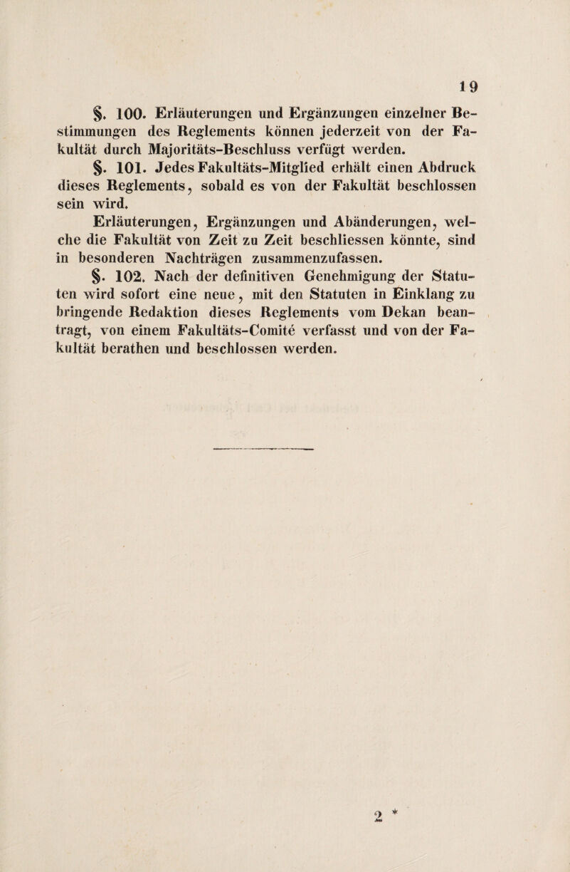 §. 100. Erläuterungen und Ergänzungen einzelner Be¬ stimmungen des Reglements können jederzeit von der Fa¬ kultät durch Majoritäts-Beschluss verfügt werden. §. 101. Jedes Fakultäts-Mitglied erhält einen Abdruck dieses Reglements, sobald es von der Fakultät beschlossen sein wird. Erläuterungen, Ergänzungen und Abänderungen, wel¬ che die Fakultät von Zeit zu Zeit beschliessen könnte, sind in besonderen Nachträgen zusammenzufassen. §. 102. Nach der definitiven Genehmigung der Statu¬ ten wird sofort eine neue, mit den Statuten in Einklang zu bringende Redaktion dieses Reglements vom Dekan bean¬ tragt, von einem Fakultäts-Comite verfasst und von der Fa¬ kultät berathen und beschlossen werden. * 9.