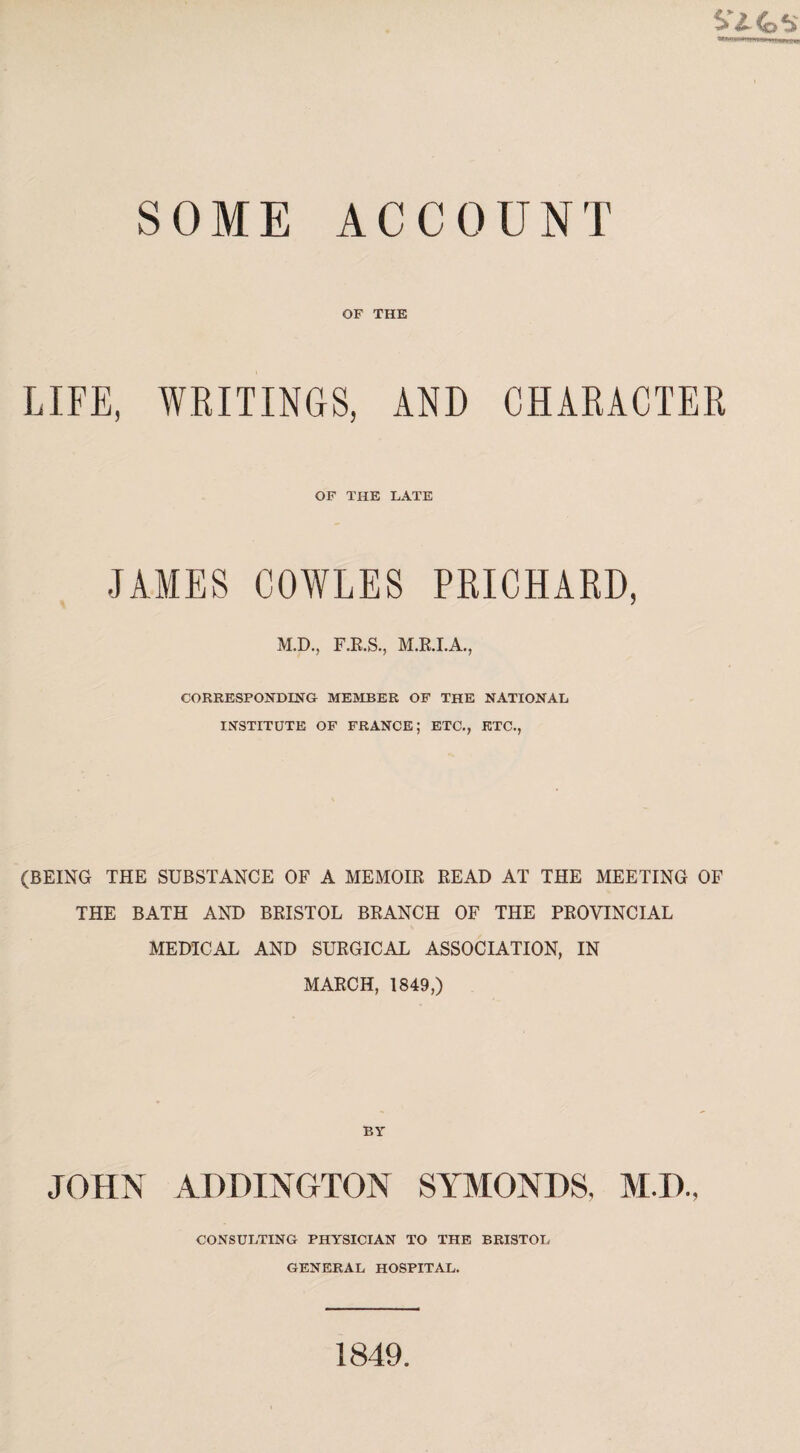 S Z- 4o s SOME ACCOUNT OF THE LIFE, WRITINGS, AND CHARACTER OF THE LATE JAMES COWLES PRICHARD, M.D., F.R.S., M.R.I.A., CORRESPONDING MEMBER OF THE NATIONAL INSTITUTE OF FRANCE; ETC., ETC., (BEING THE SUBSTANCE OF A MEMOIR READ AT THE MEETING OF THE BATH AND BRISTOL BRANCH OF THE PROVINCIAL MEDICAL AND SURGICAL ASSOCIATION, IN MARCH, 1849,) BY JOHN ADDINGTON SYMONDS. M.D., CONSULTING PHYSICIAN TO THE BRISTOL GENERAL HOSPITAL. 1849.