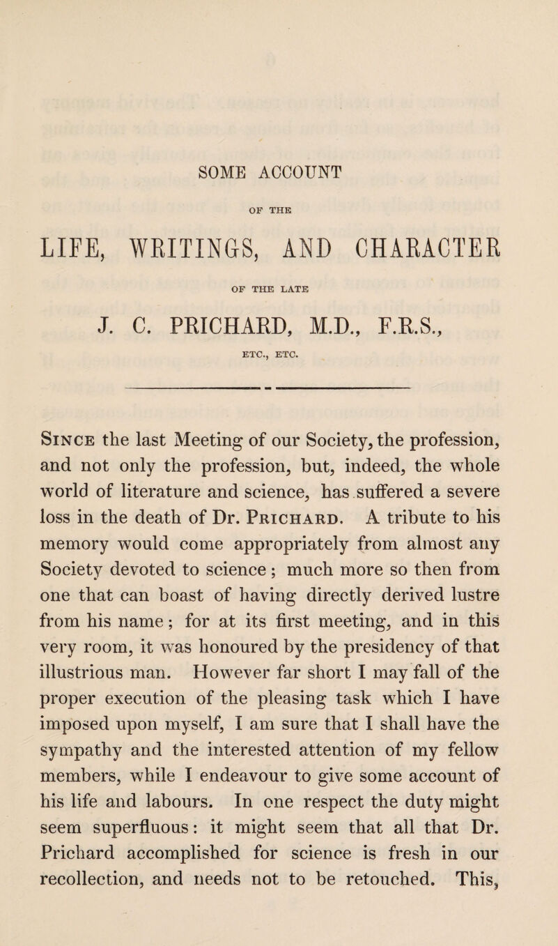 SOME ACCOUNT OF THE LIFE, WRITINGS, AND CHARACTER OF THE LATE J. C. PRICHARD, M.D., F.R.S., ETC., ETC. Since the last Meeting of our Society* the profession* and not only the profession* but* indeed* the whole world of literature and science* has suffered a severe loss in the death of Dr. Prichard. A tribute to his memory would come appropriately from almost any Society devoted to science; much more so then from one that can boast of having directly derived lustre from his name; for at its first meeting* and in this very room* it was honoured by the presidency of that illustrious man. However far short I may fall of the proper execution of the pleasing task which I have imposed upon myself, I am sure that I shall have the sympathy and the interested attention of my fellow members, while I endeavour to give some account of his life and labours. In one respect the duty might seem superfluous: it might seem that all that Dr. Prichard accomplished for science is fresh in our recollection, and needs not to be retouched. This?