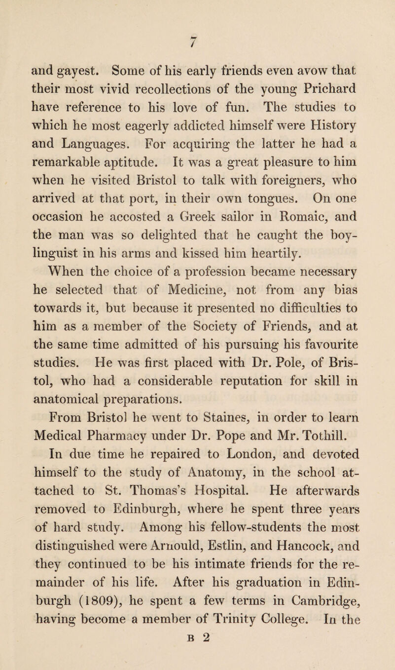 and gayest. Some of his early friends even avow that their most vivid recollections of the young Prichard have reference to his love of fun. The studies to which he most eagerly addicted himself were History and Languages. For acquiring the latter he had a remarkable aptitude. It was a great pleasure to him when he visited Bristol to talk with foreigners, who arrived at that port, in their own tongues. On one occasion he accosted a Greek sailor in Romaic, and the man was so delighted that he caught the boy- linguist in his arms and kissed him heartily. When the choice of a profession became necessary he selected that of Medicine, not from any bias towards it, but because it presented no difficulties to him as a member of the Society of Friends, and at the same time admitted of his pursuing his favourite studies. He was first placed with Dr. Pole, of Bris¬ tol, who had a considerable reputation for skill in anatomical preparations. From Bristol he went to Staines, in order to learn Medical Pharmacy under Dr. Pope and Mr. Tothill. In due time he repaired to London, and devoted himself to the study of Anatomy, in the school at¬ tached to St. Thomas’s Hospital. He afterwards removed to Edinburgh, where he spent three years of hard study. Among his fellow-students the most distinguished were Arnould, Estlin, and Hancock, and they continued to be his intimate friends for the re¬ mainder of his life. After his graduation in Edin¬ burgh (1809), he spent a few terms in Cambridge, having become a member of Trinity College. In the