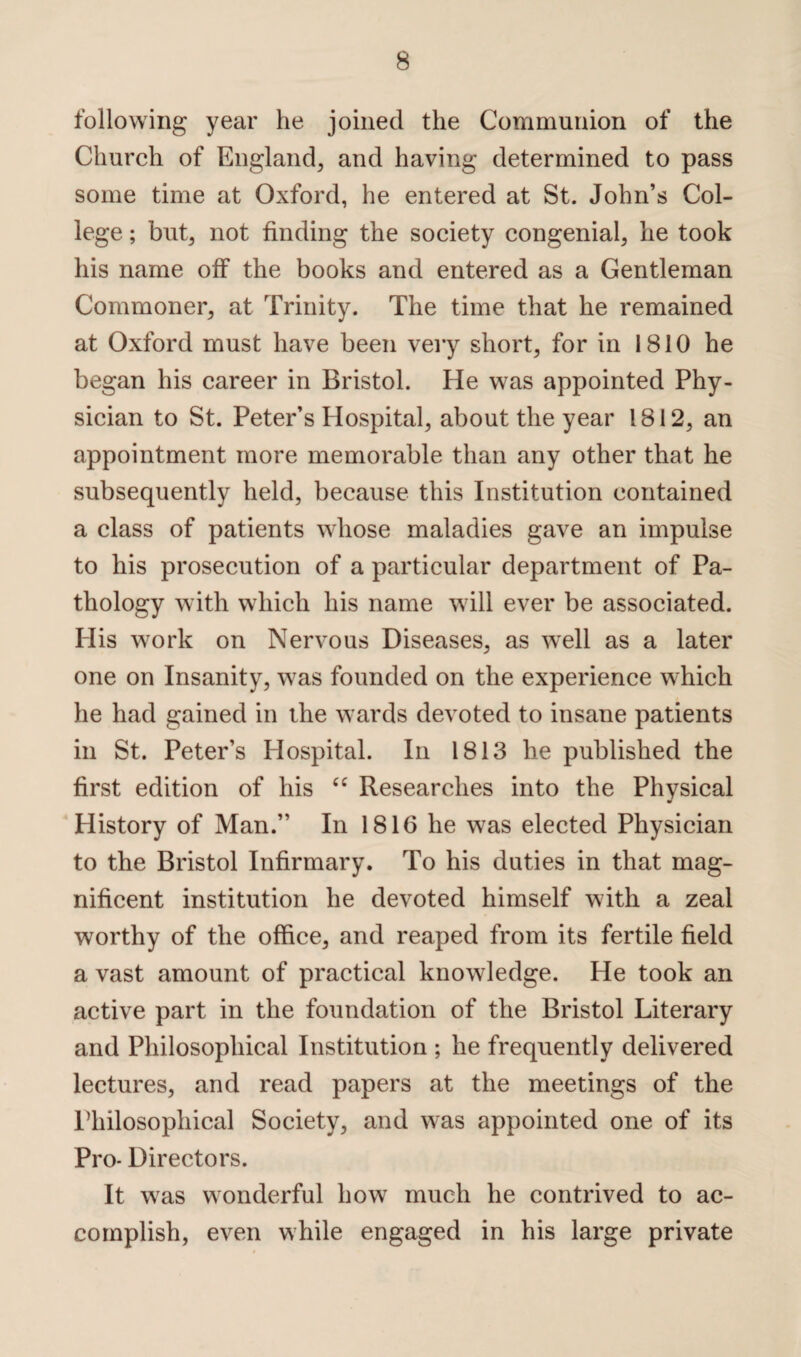 following year he joined the Communion of the Church of England, and having determined to pass some time at Oxford, he entered at St. John’s Col¬ lege ; but, not finding the society congenial, he took his name off the books and entered as a Gentleman Commoner, at Trinity. The time that he remained at Oxford must have been very short, for in 1810 he began his career in Bristol. He was appointed Phy¬ sician to St. Peter’s Hospital, about the year 1812, an appointment more memorable than any other that he subsequently held, because this Institution contained a class of patients whose maladies gave an impulse to his prosecution of a particular department of Pa¬ thology with which his name will ever be associated. His work on Nervous Diseases, as wrell as a later one on Insanity, was founded on the experience which he had gained in the wards devoted to insane patients in St. Peter’s Hospital. In 1813 he published the first edition of his “ Researches into the Physical m History of Man.” In 1816 he was elected Physician to the Bristol Infirmary. To his duties in that mag¬ nificent institution he devoted himself with a zeal worthy of the office, and reaped from its fertile field a vast amount of practical knowledge. He took an active part in the foundation of the Bristol Literary and Philosophical Institution ; he frequently delivered lectures, and read papers at the meetings of the Philosophical Society, and was appointed one of its Pro- Directors. It was wonderful how much he contrived to ac¬ complish, even while engaged in his large private