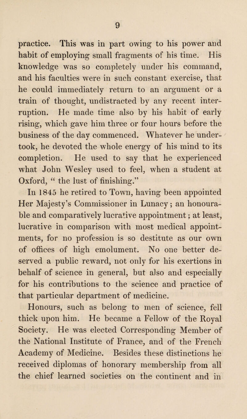 practice. This was in part owing to his power and habit of employing small fragments of his time. His knowledge was so completely under his command, and his faculties were in such constant exercise, that he could immediately return to an argument or a train of thought, un distracted by any recent inter¬ ruption. He made time also by his habit of early rising, which gave him three or four hours before the business of the day commenced. Whatever he under¬ took, he devoted the whole energy of his mind to its completion. He used to say that he experienced what John Wesley used to feel, when a student at Oxford, “ the lust of finishing.” In 1845 he retired to Town, having been appointed Her Majesty’s Commissioner in Lunacy; an honoura¬ ble and comparatively lucrative appointment; at least, lucrative in comparison with most medical appoint¬ ments, for no profession is so destitute as our own of offices of high emolument. No one better de¬ served a public reward, not only for his exertions in behalf of science in general, but also and especially for his contributions to the science and practice of that particular department of medicine. Honours, such as belong to men of science, fell thick upon him. He became a Fellow of the Royal Society. He was elected Corresponding Member of the National Institute of France, and of the French Academy of Medicine. Besides these distinctions he received diplomas of honorary membership from all the chief learned societies on the continent and in