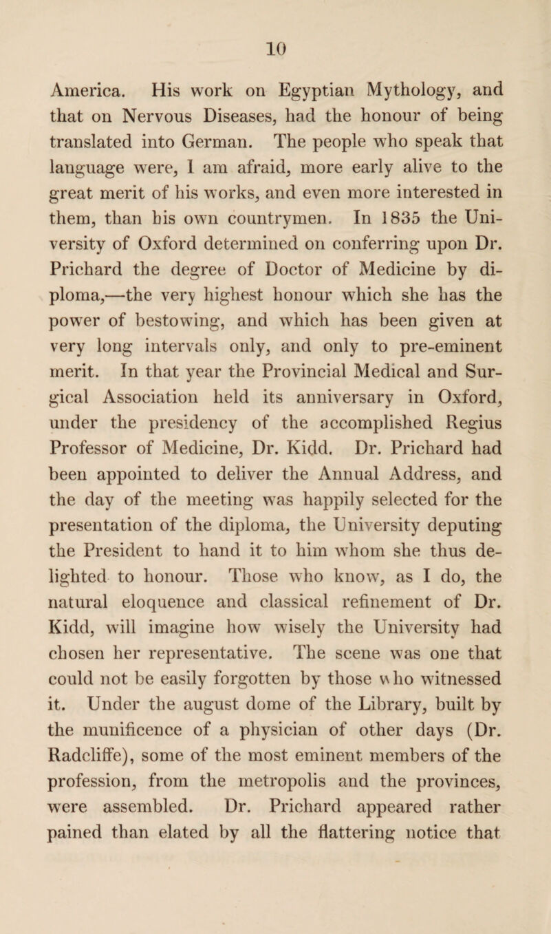 America. His work on Egyptian Mythology, and that on Nervous Diseases, had the honour of being translated into German. The people who speak that language were, 1 am afraid, more early alive to the great merit of his works, and even more interested in them, than his own countrymen. In 1835 the Uni¬ versity of Oxford determined on conferring upon Dr. Prichard the degree of Doctor of Medicine by di¬ ploma,—the very highest honour which she has the power of bestowing, and which has been given at very long intervals only, and only to pre-eminent merit. In that year the Provincial Medical and Sur¬ gical Association held its anniversary in Oxford, under the presidency of the accomplished Regius Professor of Medicine, Dr. Kidd. Dr. Prichard had been appointed to deliver the Annual Address, and the day of the meeting was happily selected for the presentation of the diploma, the University deputing the President to hand it to him whom she thus de¬ lighted to honour. Those who know, as I do, the natural eloquence and classical refinement of Dr. Kidd, will imagine how wisely the University had chosen her representative. The scene was one that could not be easily forgotten by those v\ho witnessed it. Under the august dome of the Library, built by the munificence of a physician of other days (Dr. Radcliffe), some of the most eminent members of the profession, from the metropolis and the provinces, were assembled. Dr. Prichard appeared rather pained than elated by all the flattering notice that