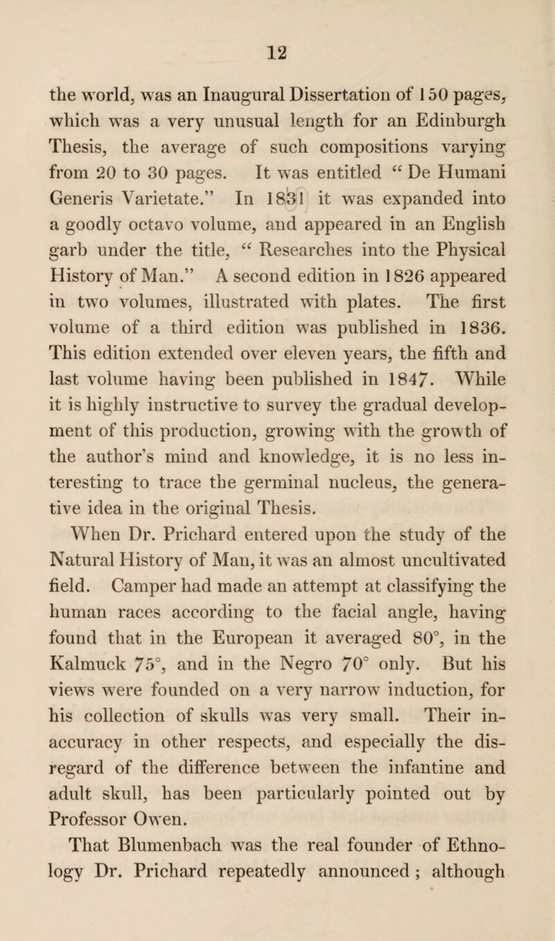 the world, was an Inaugural Dissertation of 150 pages* which was a very unusual length for an Edinburgh Thesis, the average of such compositions varying from 20 to 30 pages. It was entitled “ De Humani Generis Varietate.” In 1831 it was expanded into a goodly octavo volume, and appeared in an English garb under the title, u Researches into the Physical History of Man.” A second edition in 1826 appeared in two volumes, illustrated with plates. The first volume of a third edition was published in 1836. This edition extended over eleven years, the fifth and last volume having been published in 1847. While it is highly instructive to survey the gradual develop¬ ment of this production, growing with the growth of the author s mind and knowledge, it is no less in¬ teresting to trace the germinal nucleus, the genera¬ tive idea in the original Thesis. When Dr. Prichard entered upon the study of the Natural History of Man, it was an almost uncultivated field. Camper had made an attempt at classifying the human races according to the facial angle, having found that in the European it averaged 80°, in the Kalmuck 75°, and in the Negro 70° only. But his views were founded on a very narrow induction, for his collection of skulls wTas very small. Their in¬ accuracy in other respects, and especially the dis¬ regard of the difference between the infantine and adult skull, has been particularly pointed out by Professor Owen. That Blumenbach wras the real founder of Ethno¬ logy Dr. Prichard repeatedly announced ; although