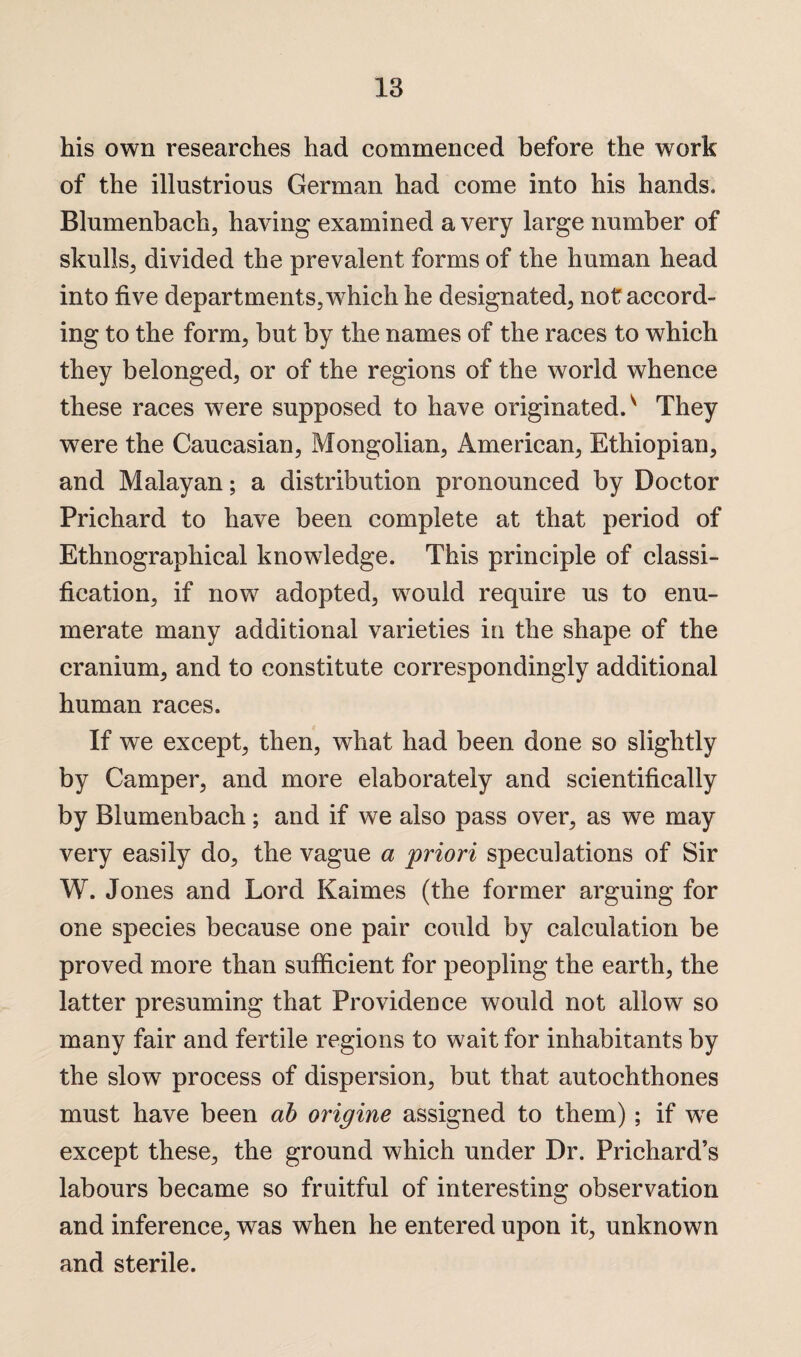 his own researches had commenced before the work of the illustrious German had come into his hands. Blumenbach, having examined a very large number of skulls, divided the prevalent forms of the human head into five departments, which he designated, not accord¬ ing to the form, but by the names of the races to which they belonged, or of the regions of the world whence these races were supposed to have originated/ They were the Caucasian, Mongolian, American, Ethiopian, and Malayan; a distribution pronounced by Doctor Prichard to have been complete at that period of Ethnographical knowledge. This principle of classi¬ fication, if now adopted, would require us to enu¬ merate many additional varieties in the shape of the cranium, and to constitute correspondingly additional human races. If we except, then, what had been done so slightly by Camper, and more elaborately and scientifically by Blumenbach; and if we also pass over, as we may very easily do, the vague a priori speculations of Sir W. Jones and Lord Kaimes (the former arguing for one species because one pair could by calculation be proved more than sufficient for peopling the earth, the latter presuming that Providence would not allow so many fair and fertile regions to wait for inhabitants by the slow process of dispersion, but that autochthones must have been ab origine assigned to them); if wre except these, the ground which under Dr. Prichard’s labours became so fruitful of interesting observation and inference, was when he entered upon it, unknown and sterile.