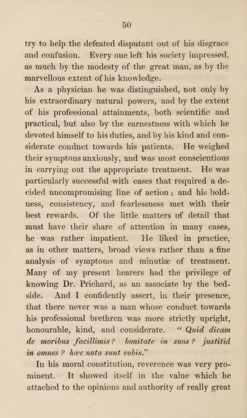 try to help the defeated disputant out of his disgrace and confusion. Every one left his society impressed, as much by the modesty of the great man, as by the marvellous extent of his knowledge. As a physician he was distinguished, not only by his extraordinary natural powers, and by the extent of his professional attainments, both scientific and practical, but also by the earnestness with which he devoted himself to his duties, and by his kind and con¬ siderate condnct towards his patients. He weighed their symptons anxiously, and was most conscientious in carrying out the appropriate treatment. He was particularly successful with cases that required a de¬ cided uncompromising line of action ; and his bold¬ ness, consistency, and fearlessness met wdth their best rewards. Of the little matters of detail that must have their share of attention in many cases, he was rather impatient. He liked in practice, as in other matters, broad views rather than a fine analysis of symptoms and minutiae of treatment. Many of my present hearers had the privilege of knowung Dr. Prichard, as an associate by the bed¬ side. And I confidently assert, in their presence, that there never wras a man wdiose conduct towards his professional brethren was more strictly upright, honourable, kind, and considerate. u Quid dicam de moribus facillimis ? bonitate in suos ? justitid in omnes ? hose nota sunt vobis.” In his moral constitution, reverence was very pro¬ minent. It showed itself in the value which he attached to the opinions and authority of really great