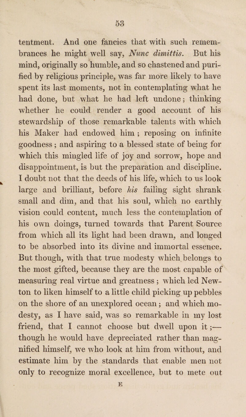 58 tentment. And one fancies that with such remem¬ brances he might well say, Nunc dimittis. But his mind, originally so humble, and so chastened and puri¬ fied by religious principle, was far more likely to have spent its last moments, not in contemplating what he had done, but what he had left undone; thinking whether he could render a good account of his stewardship of those remarkable talents with which his Maker had endowed him ; reposing on infinite goodness ; and aspiring to a blessed state of being for which this mingled life of joy and sorrow, hope and disappointment, is but the preparation and discipline. I doubt not that the deeds of his life, which to us look large and brilliant, before his failing sight shrank small and dim, and that his soul, which no earthly vision could content, much less the contemplation of his own doings, turned towards that Parent Source from which all its light had been drawn, and longed to be absorbed into its divine and immortal essence. But though, with that true modesty which belongs to the most gifted, because they are the most capable of measuring real virtue and greatness ; which led New¬ ton to liken himself to a little child picking up pebbles on the shore of an unexplored ocean ; and which mo¬ desty, as I have said, was so remarkable in my lost friend, that I cannot choose but dwell upon it;— though he would have depreciated rather than mag¬ nified himself, wre who look at him from without, and estimate him by the standards that enable men not only to recognize moral excellence, but to mete out E