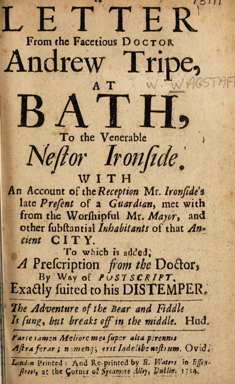 L E T T E R From the Facetious Doctor Andrew Tripe, To the Venerable WITH An Account of the Reception Mr. Ironjide's late Prefent of a Guardian, met with from the Worfhipful Mr. Mayor, and ■ other fubftantial Inhabitants of that An* I cunt CITY. To which is added,' A Prefcription from the Doctor, By Way of POST SCRIPT, Exaaiy fuited to his DISTEMPER, 7he Adventure of the Bear and Fiddle Is flings but breaks off?in the middle. Hud, 1 Bane tamzn Aicltore me* fuper alsa f :rennti \ AftrAferarinMneny^ ertt lade like mfh urn. OvidJ | Lofidon Printed ; And Re-printed by S. Waters in freet9 at the £ornei Sjcamrs 4%, 57 *4*