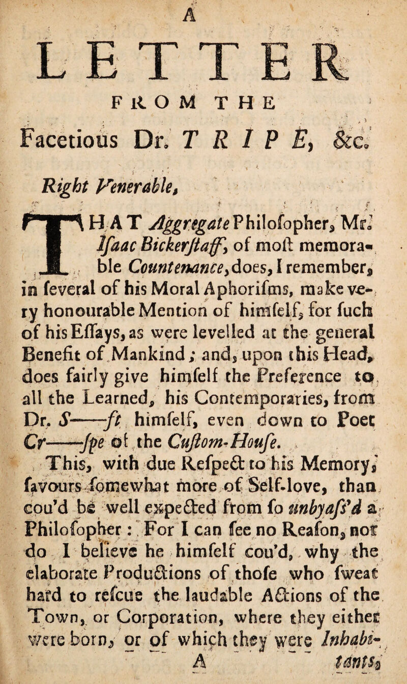 FROM THE Facetious Dr. T RIPE, v ' . t K }■ v . ’ Right Venerable, TH A T Aggregate Philofopher, Mr; Bickerjtaff', of moft memora¬ ble Countenance >dots, I remember, in feveral of his Moral Aphorifms, make ve-, ry honourable Mention of himfelf, for fuch of hisEflay$,as were levelled at the general Benefit of Mankind; and, upon this Head, does fairly give himfelf the Preference to all the Learned, his Contemporaries, from Dr. S--ft himfelf, even down to Poet Cr-“Jpe of the Cuftom-Houfe. This, with due Refpe&to his Memory,' favours fomewhat more of Self-love, than cou’d b£ well e^pefted from fo unbyaffd a> Philofopher: For I can fee no Reafon, not do I believe he himfelf cou’d,. why--the elaborate Produ&ions of thofe who fweat v ' * * < ?“ f * hard to refeue the laudable Actions of the Town, or Corporation, where they either v/ereborn^ or of which they were Inhabi- A tatits$