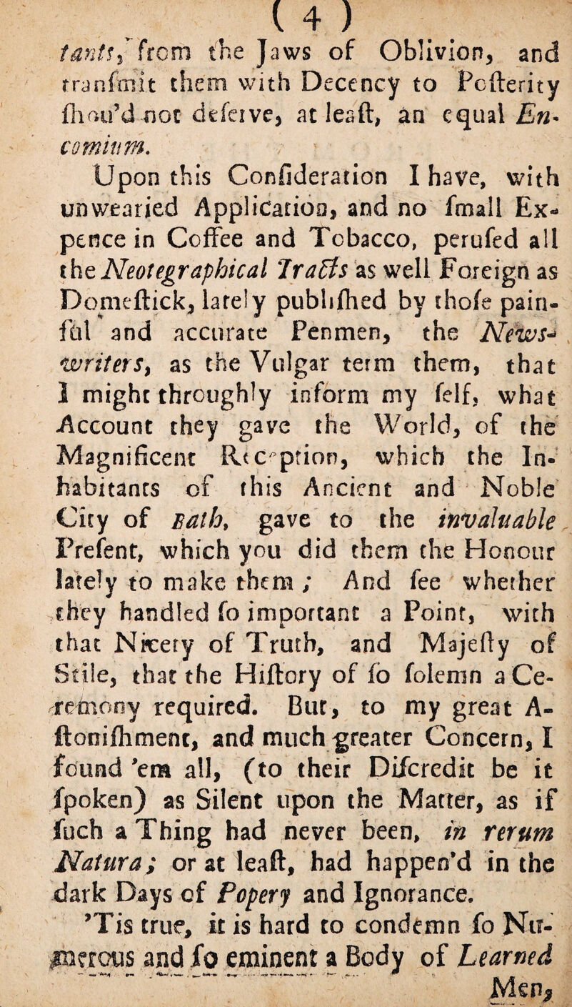 14 ) tantu from the Jaws of Oblivion, and rranfmit them with Decency to Pcderity fhttu’d not defeive, at lead, an equal En¬ comium. : } Upon this Confideration I have, with unwearied Application, and no fmall Ex¬ pence in Coffee and Tobacco, perufed all thtNeotegraphical Traffs as well Foreign as Domedick, larely pubhfhed by thofe pain¬ ful and accurate Penmen, the News- writers, as the Vulgar term them, that 1 might throughly inform my felf, what Account they gave the World, of the Magnificent Reception, which the In¬ habitants of this Ancient and Noble City of Bath, gave to the invaluable Frefent, which you did them the Honour lately to make them ; And fee whether they handled fo important a Point, with that Ninety of Truth, and Majedy of Stile, that the Hiftory of io folcmn aCe- retnony required. But, to my great A- ftonilhment, and much greater Concern, I found 'em all, ( to their Difcredit be it fpoken) as Silent upon the Matter, as if fuch a Thing had never been, in rerum Natura; or at lead, had happen’d in the dark Days of Popery and Ignorance. ’Tis true, it is hard to condemn fo Nu¬ merous and fo eminent a Body of Learned — mm'*** «r- _ . .*_*-**► •-» - -!* ■■ *-* AS