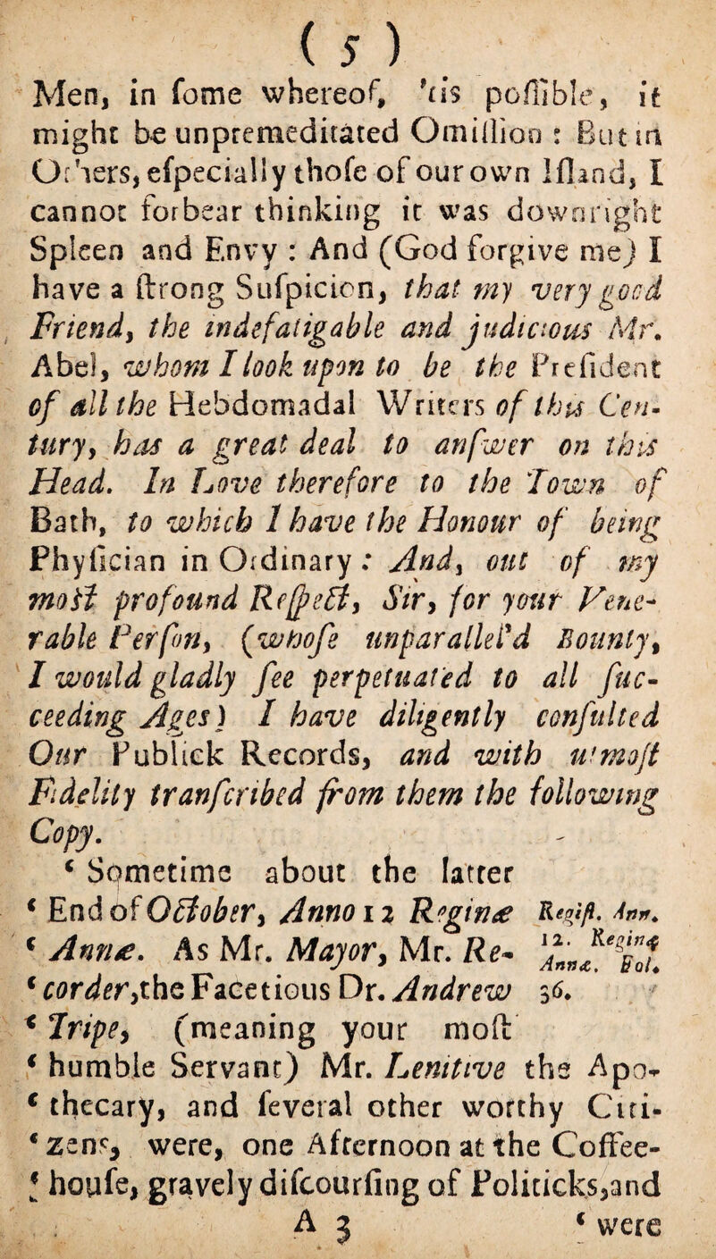 Men, in fome whereof, *ns poflible, it might be unpremeditated Omillioo : Butin Gihers,efpecialiy thofe of ourown Ifland, I cannot forbear thinking it was downright Spleen and Envy : And (God forgive me) I have a ftrong Sufpicion, that my very good Friend, the indefatigable and judicious Mr. Abel, whom I look upon to be the Prefident of dll the Hebdomadal Writers of this Cen¬ tury , has a great deal to anfwer on this Head. In Love therefore to the Town of Bath, to which 1 have the Honour of being Phyiician in Ordinary: And) out of my moil profound Refreft, Sir> for your Vene¬ rable Per fan, (wtoofe unparalleled Bounty, I would gladly fee perpetuated to all fuc- ceeding Ages) I have diligently confitlted Our Fublick Records, and with ufmo/t Fidelity tranfcnbed from them the following Copy. ( Sometime about the latter * End of O£fobery Anno 12 Regime c Ann*. As Mr. Mayor, Mr. Re* tcorderythe Facetious Dr. Andrew 36. x Tripe y (meaning your molt { humble Servant) Mr. Lenitive the Apcv c thecary, and feveral other worthy Citi¬ zens* were, one Afternoon at the Coffee- l houfe, gravely difeourfing of Politicks,and A 5 f were