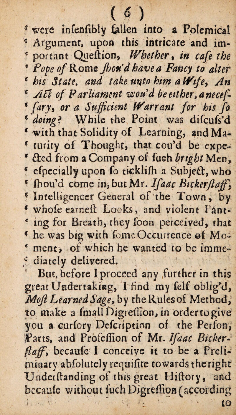 * were infenfibly fellen into a Polemical * Argument, upon this intricate and im- * portant Queftion, Whether, in cafe the e Pope of Rome Jhoud have a Fancy to alter 6 his State, him a Wife, s of Parliament woud beetther9anecef- * fary, ora Sufficient Warrant for his fo * doing? While the Point was difcufs’d * with that Solidity of Learning, andMa- 6 turity of Thought, that cou’d be expe- * fted from a Company of fuch bright Men, € efpecially upon fo ticklifh a Subjeft, who e fhou’d come in, but Mr. Ifaac Btckerflaffis € Intelligencer General of the Town, by * whofe earneft Looks, and violent Pant- * ing for Breath, they foon perceived, that * he was big with feme Occurrence of Mo- * tnent> of which he wanted to be imme- c diately delivered. v s fi But, before I proceed any further in this great Undertaking, I find my felf oblig’d, jMoJI Learned Sage, by the Rules of Method, to make a fmall Digreffion, in ordercogive you a curfory Description of the Perfoo, iParts, and Profeflion of Mr. Ifaac Bicker- ftaffi becaufe I conceive it to be a Preli¬ minary'abfolutelyrequifire towards the right Undemanding of this great Hiftory, and becaule without fuch Digreffion (according ; ■. Vo ’■ “<• - v • : to