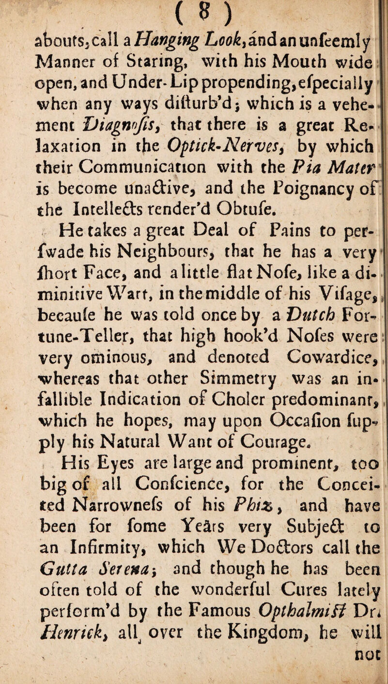 aboutSjCall ^Hanging Lew^andanunfeemly Manner of Staring, with his Mouth wide open, and Under- Lip propending,efpecially when any ways difturb’d j which is a vehe¬ ment Diagrwjis, that there is a great Re¬ laxation in the Optick-Nervesy by which their Communication with the Pia Mater is become una&ive, and the Poignancy of the Intelle&s render'd Obtufe. He takes a great Deal of Pains to per- fwade his Neighbours, that he has a very Ihort Face, and a little flat Nofe, like a di- minitive Wart, inthemiddle of his Vifage,e becaufe he was cold once by a Dutch For¬ tune-Teller, that high hook’d Nofes were very ominous, and denoted Cowardice,, whereas that other Simmetry was an in¬ fallible Indication of Cholcr predominant, which he hopes, may upon Occafion fup- ply his Natural Want of Courage. His Eyes are large and prominent, too big of all Confcience, for the Concei¬ ted Narrownefs of his Phiz> and have been for fome Years very Subjefl: to an Infirmity, which We Doftors call the Gutta Serena-, and though he has been often told of the wonderful Cures lately perform’d by the Famous Opthalmiff Dn llenricky aU over the Kingdom, he will