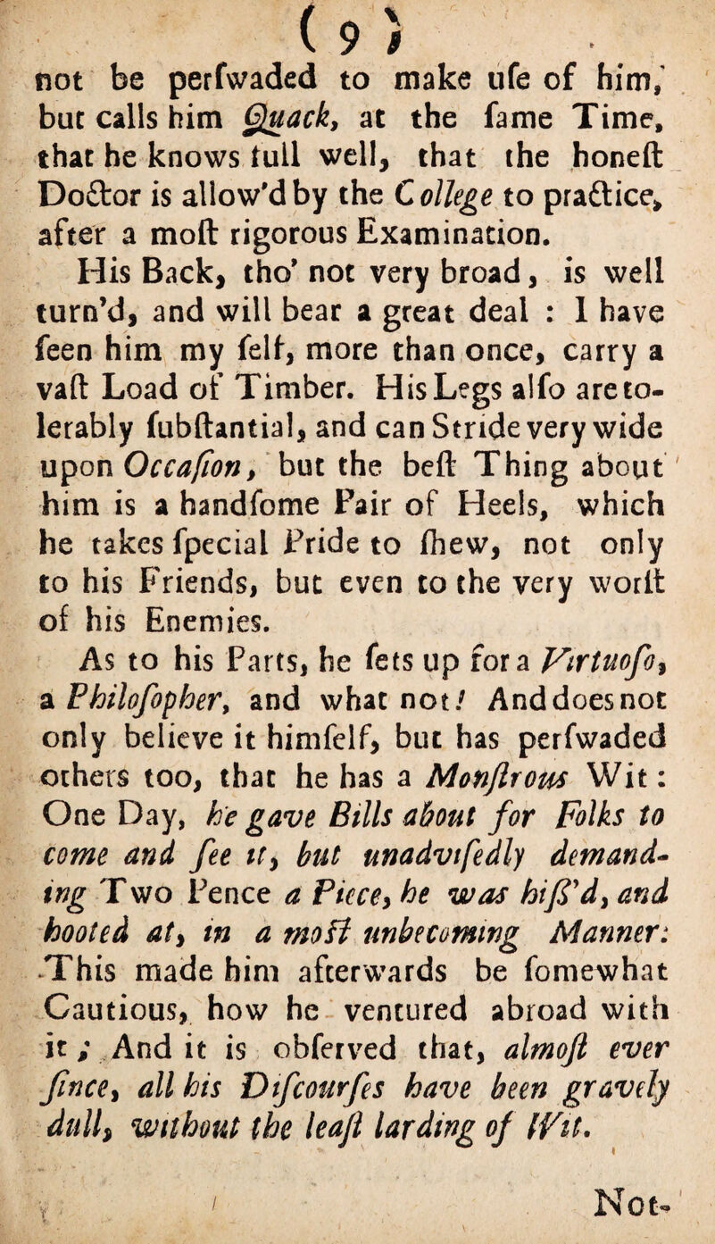 not be perfwaded to make ufe of him, but calls him Quack, at the fame Time, that he knows full well, that the honed Do£tor is allow'd by the College to pra&ice* after a mod rigorous Examination. His Back, tho' not very broad, is well turn’d, and will bear a great deal : 1 have feen him my felf, more than once, carry a vaft Load of Timber. His Legs alfo areto- lerably fubdantial, and can Stride very wide upon Occafion, but the bed Thing about him is a handfome Pair of Heels, which he takes fpecial Pride to fhew, not only to his Friends, but even to the very word of his Enemies. As to his Parts, he fets up fora Virtuofo, a Philofopher, and whatnot/ Anddoesnot only believe it himfelf, but has perfwaded others too, that he has a Monflrous Wit: One Day, he gave Bills about for Folks to come and fee it, but unadvtfedly demand¬ ing Two Pence a Piece, he was bifid, and hooted at, in a mo ft unbecoming Manner: This made him afterwards be fomewhat Cautious, how he ventured abroad with it; And it is obferved that, almoft ever fince, all his Dtfcourfes have been gravely dull, without the leaf larding of (Fit. V /. Not-