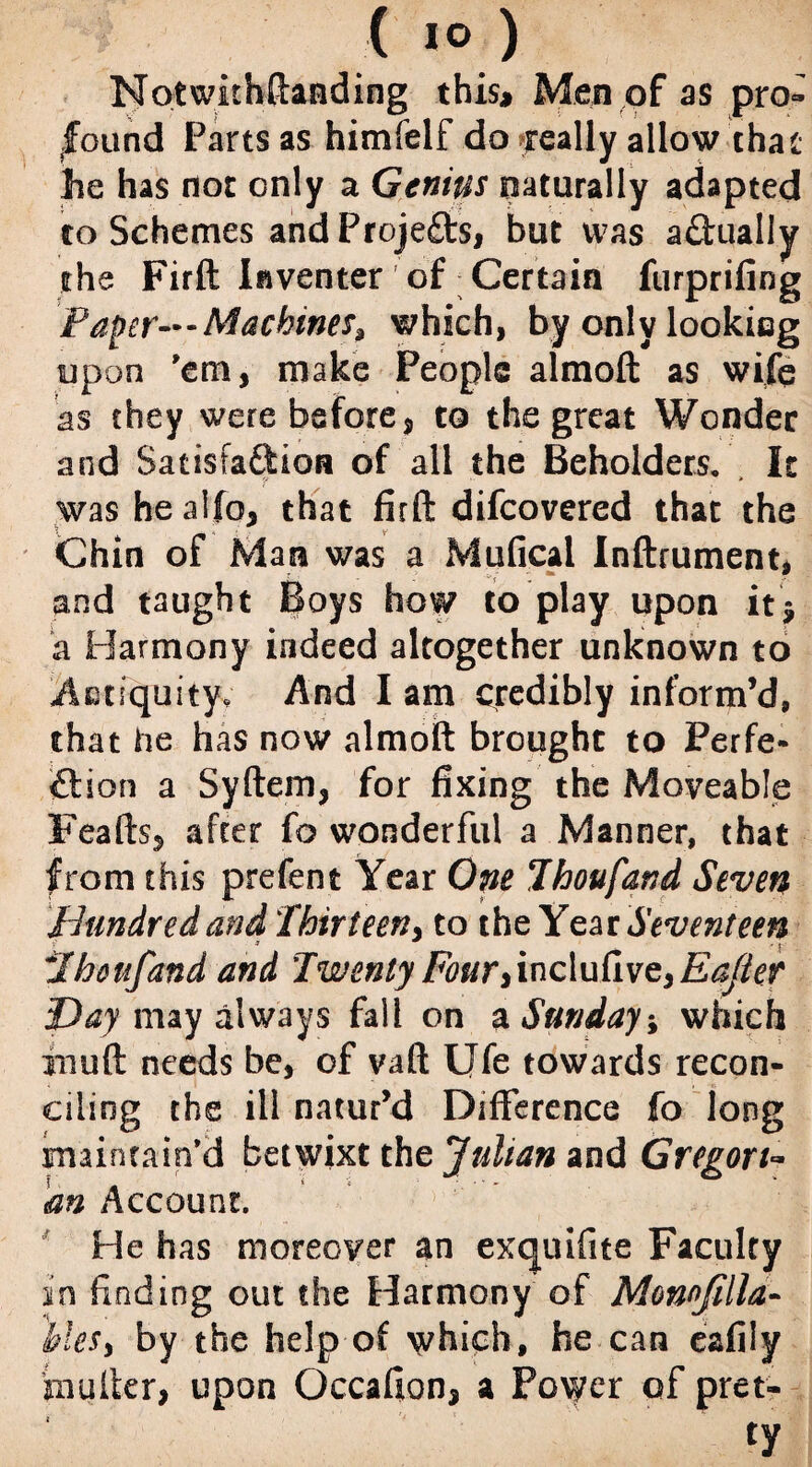 Notwithftanding this* Men of as pro¬ found Parts as himfelf do feally allow that he has not only a Genius naturally adapted to Schemes and Projects, but was actually the Firft Iaventer of Certain furprifing Paper—Machines, which, by only looking upon 'em, make People almoft as wife as they were before, to the great Wonder and Satisfaftion of all the Beholders. , It washealfo, that firft difeovered that the Chin of Man was a Mufical Inftrument, and taught Boys how to play upon it* a Harmony indeed altogether unknown to Antiquity, And I am credibly inform’d, that he has now almoft brought to Perfe- ition a Syftem, for fixing the Moveable Feafts, after fo wonderful a Manner, that from this prefent Year One Thoufand Seven Hundred and Thirteen, to the Year Seventeen Thousand and Twenty Four,inc\uCive,Ea/ier Day may always fall on a Sunday-, which rnuft needs be, of vaft Ufe towards recon¬ ciling the ill natur’d Difference fo long maintain'd betwixt the Julian and Gregory m Account. He has moreover an exejuifite Faculty in finding out the Harmony of Monofilla- UeS) by the help of which, he can eafiiy inuIter, upon Occafion, a Power of pret-