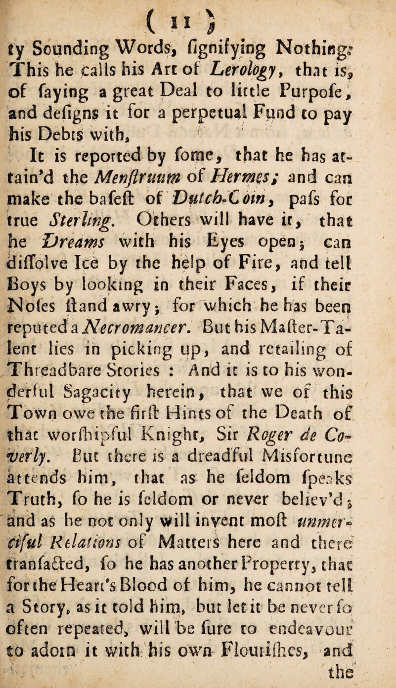 ty Sounding Words, fignifying Nothings This he calls his Art of Lerology, that is, of faying a great Deal to little Purpofe, and defigns it for a perpetual Fund to pay his Debts with, • It is reported by fome, that he has at¬ tain’d the Menftruum of Hermes; and can make the bafeft of Dutch-Cow> pafs for true Sterling. Others will have ir, that he Dreams with his Eyes open* can diffolve Ice by the help of Fire, and tell Boys by looking in their Faces, if their Nofes ftandawry* for which he has been reputed a Necromancer. But his Mafter-Ta- lent lies in picking up, and retailing of Threadbare Stories : And it is to his won¬ derful Sagacity herein, that we of this Town owe the firft Hints of the Death of that worfhipful Knighr, Sir Roger de Co~ verly. But there is a dreadful Misfortune attends him, that as he feldom fpeaks Truth, fo he is feldom or never believ’d 5 and as he not only will invent mod unmet• ciful Relations of Matters here and there tranfafted, fo he has another Property, that for the Heart's Blood of him, he cannot tell a Story, as it told him, but let it be never fo often repeated* will be fure to endeavour to adorn it with his own Flourifhcs, and ■f / T- : . The