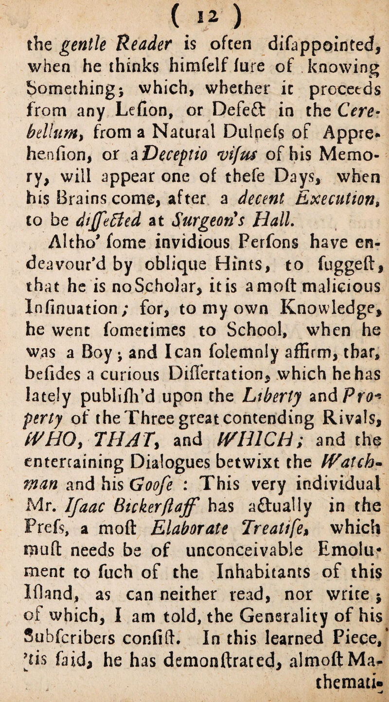 the gentle Reader is often difappointed, when he thinks himfelf lure of knowing Something; which, whether it proceeds from any Lefion, or Defett in the Cere¬ bellum, from a Natural Dulnefs of Appre* henfion, or a Deceptio vifus of his Memo¬ ry, will appear one of thefe Days, when his Brains come, after a decent Execution$ to be differed at Surgeons Hall. Altho fome invidious Perfons have en¬ deavour *d by oblique Hints, to fuggeft, that he is noScholar, itis amoft malicious Infinuation; for, to my own Knowledge, he went fometimes to School, when he was a Boy ; and lean folemnly affirm, thar, befides a curious DifTertation, which he has lately publiffi’d upon the Liberty and Pro* perty of the Three great contending Rivals, WHO, THAT, and WHICH; and the entertaining Dialogues betwixt the Watch¬ man and his Goofe : This very individual Mr. Ifaac Bicker ft aff has aftually in the Prefs, a moft Elaborate Treatife% which mufl needs be of unconceivable Emolu¬ ment to fuch of the Inhabitants of this IfUnd, as can neither read, nor write; of which, I am told, the Generality of his Subfcribers confift. In this learned Piece,* [tis faid, he has demonftrated, almoftMa^ themati*