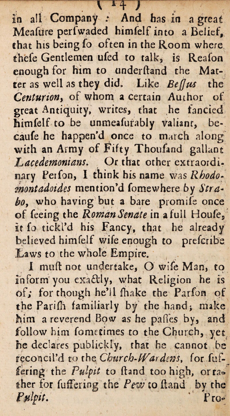 rx+ ) t ^ _ * v a in all Company : And bas in a great Meafiire perfwaded himfelf into a Belief, that his being fo often in the Room where thefe Gentlemen ufed to talk, is Reafon enough for him to anderftand the Mat¬ ter as well as they did. Like BeJJus the Centurion> of whom a certain Author of great Antiquity, writes, that he fancied himfelf to be unmeafurably valiant, be- caufe he happen'd once to march along with an Army of Fifty Thousand gallant «'Lacedemonians. Or that other extraordi¬ nary Perfon, I think his name was Rhodo- montadoides mention’d fomewhere 6y Stra- bo, who having but a bare promife once of feeing the Roman Senate in a full Houfe, it fo tickl’d his Fancy, that he already believed himfelf wife enough to prefcribe Laws to the whole Empire. I mud not undertake, Q wife Man, to inform you cxaftly, what Religion he is of; for though he’ll fhake the Parfon of the Parifh familiarly by the hand* make him a reverend Bow as he paffes by, and follow him fomeeimes to the Church, yet he declares publickly, that he cannot be reconcil’d to the Churchwardens, for fuf- fering the Pulpit to (land too high, orra® ther for fullering the Pew to Hand by the Pulpt. P ro~