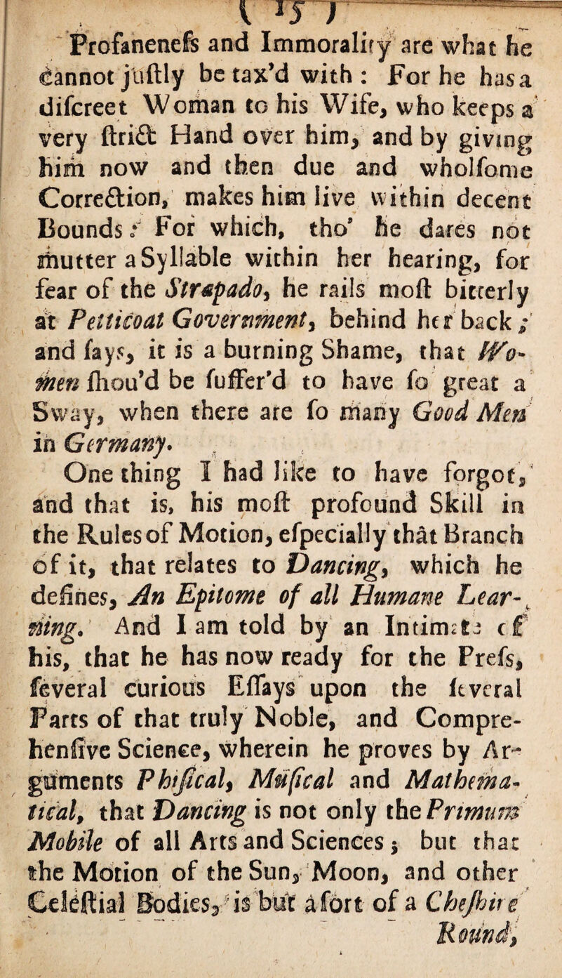 Profanenefs and Immorality are what he Cannot jiiftly be tax’d with: For he has a difcreet Woman to his Wife, who keeps a very ftrid Hand over him, and by giving him now and then due and wholfome Corre&ion, makes him live within decent Bounds *' For which, tho’ he dares not ihutter a Syllable within her hearing, for fear of the Strap ado, he rails moft bitterly at Petticoat Government, behind her backh¬ and fays, it is a burning Shame, that IVo- men fhou’d be fuffer’d to have fo great a Sway, when there are fo many Good Men in Germany* One thing I had like to have forgot, and that is, his moft profound Skill in the Rules of Motion, efpecially that Branch of it, that relates to Dancing, which he defines, An Epitome of all Humane Lear-t ding. And I am told by an Intirmt^ cf his, that he has now ready for the Prefs, feveral curious Effays upon the ftvcral Farts of chat truly Noble, and Compre- henfive Science, wherein he proves by Ar¬ guments Phijical, Mu(ical and Mathema¬ tical, that Dancing is not only the Pritnum Mobile of all Arts and Sciences * but that the Motion of the Sun, Moon, and other Cdteftial Bodies?’is but a fort of a Chejhire R ouni,