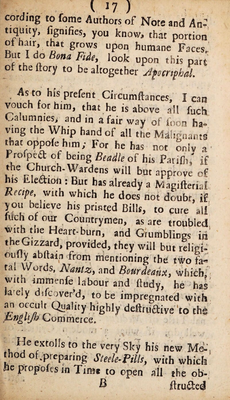 cording to fome Authors of Note and An- tiquuy, fignifies, you know, that portion Rfbi,5;t£lt gr°? Upon humane Faces. But I do Bona Fide, look upon this part of the ftory to be altogether Jfocrifml. ■ As to his prefent Circumftances, lean vouch for him, that he is above all fuch .,a umniesi and in a fair way of foon ha¬ ving the Whip hand of all the Mah-nants that oppofe him; For he has - not only a' Profpea of being Beadle of his Panfh/ if the Church-Wardens will but approve of his Ele&ion : But has already a Magifteriat Reape, with which he does not doubt, if you believe his printed Bills, to cure all luchot our Countrymen, as are troubled •with the Heart-burn, and Grumblings in tnetuzzard, provided, theyWill but relied- oufly abftain from mentioning the two fa« tai Words, Nantz, and Bourdeaux, which, witn immenfe labour and ftudy, he has la e.y ddcover’d, to be impregnated with an occult Quality highly deftru&Wto the FngUJb Commerce. 'i • , ■ ‘ , f y * . «. :• He extolls to the very Sky his new Mi _ 0 °f.preparing Steele-Pills, with which oe propofes in Tim* to open all the ob- ftru&ed