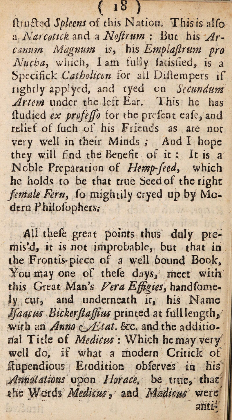 (is r : ftrufted Spleens of this Nation. Thisis alfo a Narcotick and a Nojirum : But his Ar¬ canum Magnum is, his Emplafirum pro Nucha, which, 1 am fully (aiisiied, is a Spccifick CathoUcon for ail Ddlempers if rightly applyed, and tyed on Secundum Art cm under the left Ear. This he has Itudied ex profeffo for the prefent eafe, and relief of fuch of his Friends as are not very well in their Minds ; And I hope they will find the Benefit of it : It is a Noble Preparation of Hemp-feed, which he holds to be that true Seed of the right female Fern, fo mightily cryed up by Mo¬ dern Philofopherfo • ■■ f All theft: great points thus duly pre¬ mis’d, it is not improbable, but that in the Frontis-piece of a well bound Book, You may one of theft days, meet with this Great Man’s Hera Effigies, handfome- ly cut, and underneath it, his Name jfaacus Bickerftaffius printed at full length, with an Anno e_jEtat. &c. and the additio¬ nal Title of Medtcus : Which he may very well do, if what a modern Critick of flupendious Erudition obferves an his Annotations upon Horace, be true, - that the Wprds Mediem1, and Madicm' were