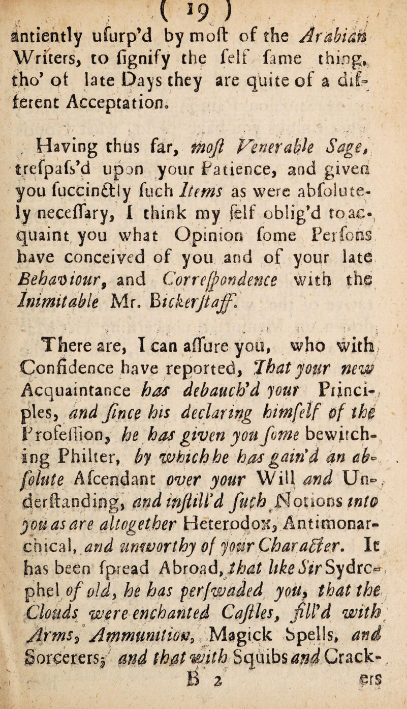 / % X- i ■ V >9 ) . ; , dntiently ufurp’d bymoft of the Arabian Writers, to fignify the felf fame thing, tho’ ot late Days they are quite of a dif¬ ferent Acceptation, Having thus far, mojl Venerable Sages trefpafs’d upon your Patience, and given you iuccin£l(y fuch Items as were abfolute- ly neceffary, I think my felf oblig’d to.ac-, quaint you what Opinion fome Per foils, have conceived of you and of your late Behaviour, and Correfpondence with the Inimitable Mr. BickerJiafR ■ . ■ :* • -■ >: ; V j There are, I can affure you, who with Confidence have reported, I hat jour new Acquaintance has debauch'd your Princi¬ ples, and fince his declaring himfelf of the P rebellion, he has given you fome bewitch¬ ing Philter, by which he has gain*d an cb~ feinte Afcendant over your Will and Un*, derftandijng, andwjtiWd fuch Notions into you as are altogether Heterodox, Antitnonar- chical, and unworthy of your Character. It has been fpread Abroad, that like Sir Sydrc* phe\ of old, he has perfwaded you> that the Clouds were enchanted Caftles, fil'd with; Arms, Ammunition, Magick bpells, and Sorcerers^ and that with Squibs and Crack¬ le 2 <p r s ■: I
