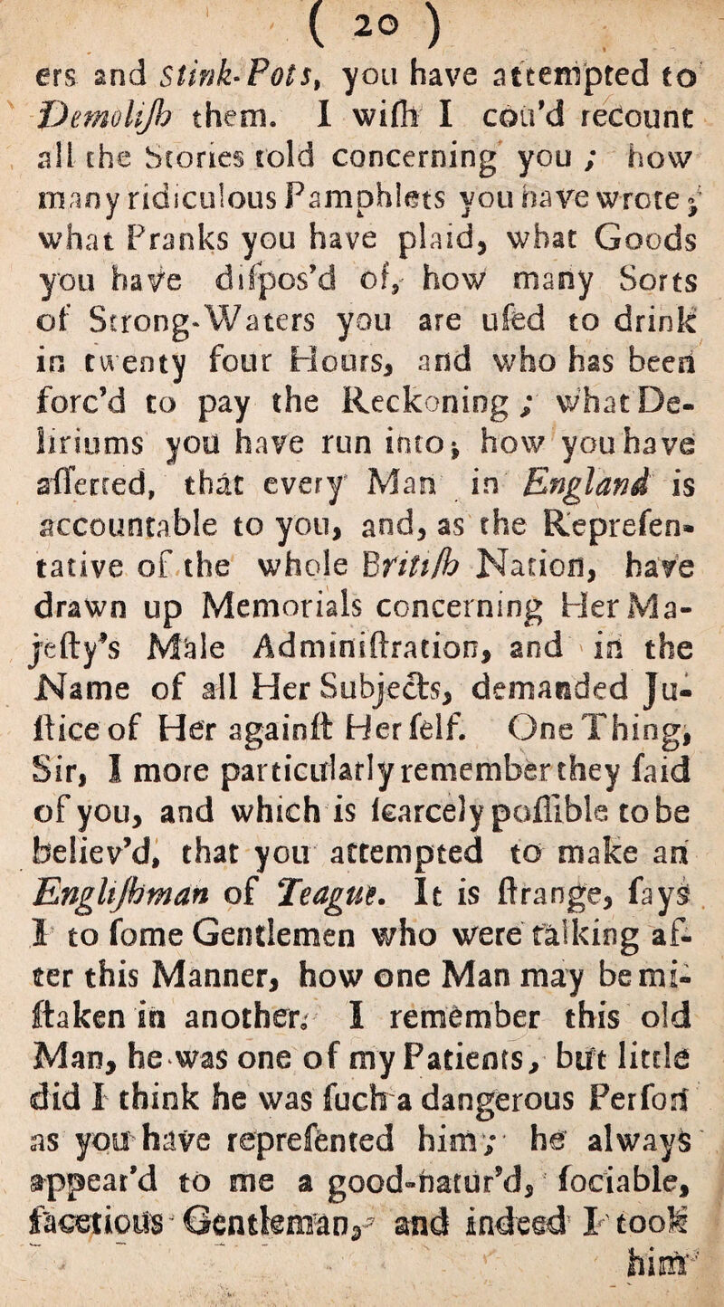 ers 2nd stink-Pols, you have attempted to Demolijh them. 1 wifh I coil'd recount all the Stones told concerning you ; how many ridiculous Pamphlets you have wrote ; what Pranks you have plaid, what Goods you have dispos'd of, how many Sorts of Strong-Waters you are ufed to drink in twenty four Hours* and who has been forc’d to pay the Reckoning; what De¬ liriums you have run into* how you have sfferred, that every Man in England is accountable to you, and, as the Reprefen* tative of the whole Britt/h Nation, have drawn up Memorials concerning Pier Ma- jefty’s M^le Adminiftration, and in the Name of all Her Subjects, demanded }u- Iticeof Her againft Pferfelf. One Thing, Sir, I more particularly remember they faid of you, and which is Icarcely poflible tobe believ’d, that you attempted to make an Enghjhman of Teague. It is ftrange, (ays I to fame Gentlemen who were talking af¬ ter this Manner, how one Man may bemi- ftaken in another, I remember this old Man, he was one of my Patients, but little did I think he was fuch a dangerous Perfon as you have reprefented him; he always appear’d to me a good-natur’d, fociable, facetious Gentkm^n,7 and indeed I took him'