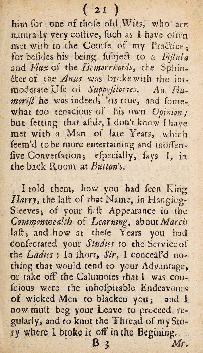 ( ( 21 ) him for one of chafe old Wits, who are naturally very coftive, fuch as 1 have often met with in the Courfe of my Pra£tice} for befides his being iubjeft to a Fijiula and Flux of the hemorrhoids, the Sphin- £ter of the Anus was brokewith the ini* moderate JJfe of Suppojitories, An Bu- moyifi he was indeed, ’us true, and fome- what too tenacious of his own Opinion; but fetting that afide, I don't know I have met with a Man of late Years, which fee nr d to be more entertaining and inbffen- five Convention > efpecially, fays i, in the back Room at Buttons. I told them, how you had feen King Harry, the laft of that Name, in Hanging- Sleeves $ of your fir It Appearance in \the Commonwealth of Learning, about March laft5 and how at thefe Years you had confecrated your Studies to the Service of the Ladies : In fliort, Sir, I conceal’d no¬ thing that would tend to your Advantage, or take off the Calumnies that I was eon- feious were the inhofpitable Endeavours of wicked Men to blacken you; and I now rrrnft beg your Leave to proceed re¬ gularly, and to knot the Thread of my Sto¬ ry where I broke it off in the Begining. B 5 Mr*