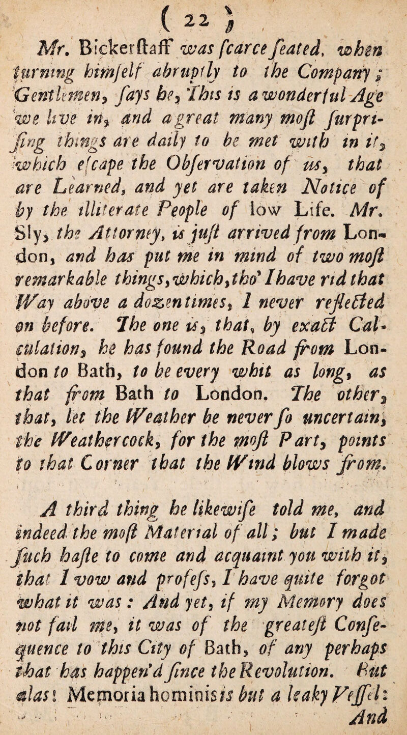 Mr. BickerftafF was fcarce feated, when turning hitnjelf abruptly to the Company ; }Gentlemen, fays hey This ts a wonderful Age we live iny and a great many mofi furpn- fmg ihmgs are daily to be met with tn if, which efcape the Objervation of usy that are Learned, and yet are taken Notice of by the illiterate People of low Life. Mr. SIy> the Attorney, is juft arrived from Lon¬ don, and has put me in mind of two mofi remarkable things ywhich ytW Ihave rid that Way above a dozen times$ 1 never reflected on before. The one uy that, by exaff Cal* mlaliony he has found the Road from Lon¬ don to Bath, to be every whit as long9 as that from Bath to London. The other3 thaty let the Weather be neverfo uncertain; the Weathercock, for the ynoft Part, points to that Corner that the Wind blows from. j . • * * A third thing he likewife told mey and indeed the mofi Material of all; but I made ftich hafte to come and acquaint you wnih it, that 1 vow and profefs, I have quite forgot what it was : And yet, if my Memory does not fail me> it was of the greatefi Confe¬ rence to this City of Bath, of any perhaps that has happen*d fince the Revolution. Put clasi Memoriahominists but a UakyFejfdi