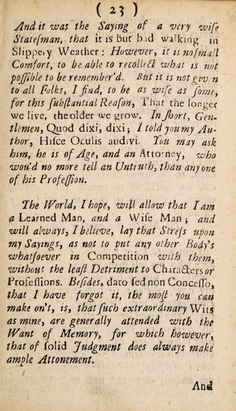 ( 2? ) And it was the Saying of a very wife Staiefman, that it is but bid walking m Slippery Weather: However , it ism [mail Comfort, to be able to recolUA what is not pojjible to he remember'd. But it is mt giv. n to all Folks, 1 find, to be as wife as fame, for this fubflantialReafon, That the longer we live, the older we grow. In Jhori, Gnu tlimen, Quod dixi, dixi; / told you my Au¬ thor, Hifce Oeulis audivi. lou may ask him, he is of Age, and an Attorney, who won'd no more tell an Untruth, than anyone of his Frofeffion. ♦ The World, I hope, will allow that lam d Learned Man, and a Wife Man; and will always, I believe, lay that Streps upon my Sayings, as not to put any other Body's whatfoever in Competition with them, without the leaf Detriment to Chara£ters0r Profeflions. Befides, daio fed non Concede, that l have forgot it, the mo ft you can make out, is, thatfuch extraordinary Wits as mine, are generally attended with the Want of Memory, for which however, that of Jfolid judgment does always make ample Attornment. i 4 t , * y And