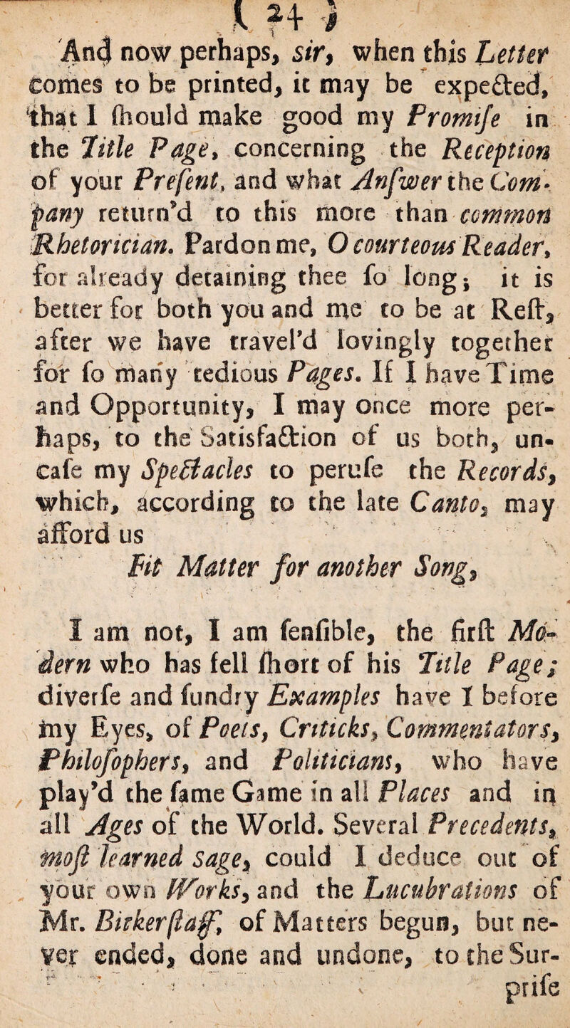 1 I .. V ?+ AncJ now perhaps, .sir, when this Letter comes to be printed, it may be expe&ed, 'that I (hould make good my Promije in the 2'itle Page, concerning the Reception of your Prefent, and what Anfwerthe Com¬ pany return’d to this more than common Rhetorician. Pardon me, O courteous Reader, for already detaining thee fo long; it is better for both you and me to be at Reft, after we have travel’d lovingly together for fo many tedious Pages. If I have Time and Opportunity, I may once more per¬ haps, to the Satisfaction of us both, un- cafe my Spectacles to perufe the Records, which, according to the late Canto, may afford us Pit Matter for another Song, I am not, I am fenfible, the fir ft Mo¬ dern who has fell fhort of his Title Page; diverfe and fundry Examples have I before ftly Eyes, of Poets, Criticks, Commentators, Philofophers, and Politicians, who have play’d the fame Game in all Places and in all Ages of the World. Several Precedents, fnofl learned sage, could 1 deduce out of your own Works, and the Lucubrations of Mr. Biekerftaf, of Matters begun, but ne¬ ver ended, done and undone, to the Sur- \ 3 * • ,v  v pals