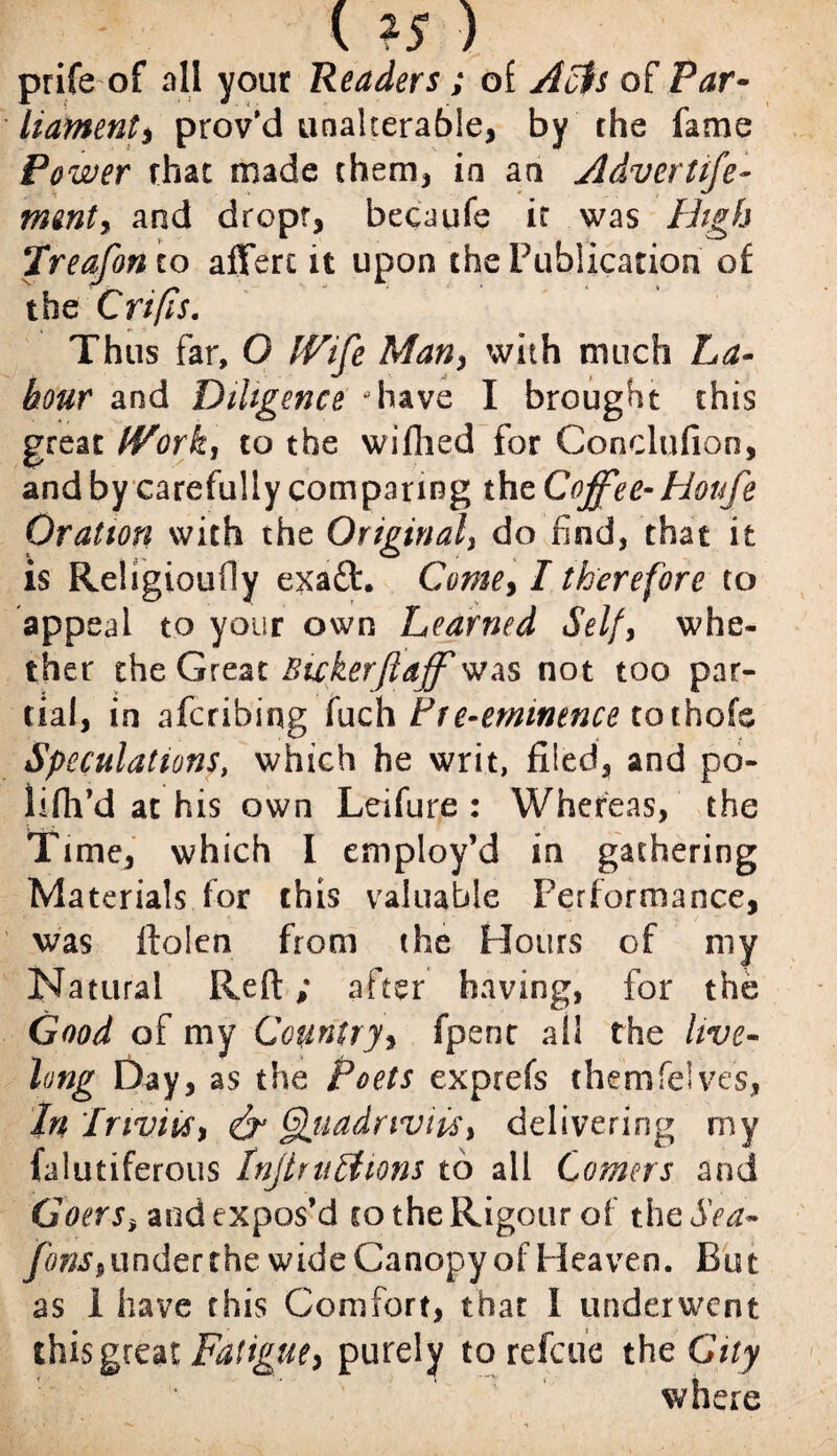 ( *5 ) prife of all your Readers; of Acts of Par¬ liament, prov’d unalterable, by the fame Po wer that made them* in an Adverttfte- rmnty and dropr, becaufe ir was High jTreafon to afferi it upon the Publication of the C rifts. Thus far, O IVife Many with much La¬ bour and Diligence ‘have I brought this great tVork, to the wifhed for Conclufion, and by carefully comparing the Coffee- Houfe Oration with the Original3 do find, that it is Religioufiy exaft. Come, I therefore to appeal to your own Learned Self, whe¬ ther the Great Bicker ft aff was not too par¬ tial, in afcribing fuch Pre-eminence toihoh Speculations, which he writ, filed, and po¬ ll fil’d at his own Leifure : Whereas, the Time, which I employ’d in gathering Materials for this valuable Performance, was ftolen from the Hours of my Natural Reft; after having, for the Good of my Country, fpenc all the live¬ long Day, as the Poets exprefs them Tel ves, In InviiSy Quadriviis, delivering my (alutiferous Injlrultions to all Comers and GoerSy and expos’d to the Rigour of th eSea- fonSy under the wide Canopy of Heaven. But as 1 have this Comfort, that I underwent this great Fatigue> purely to refeue the City where