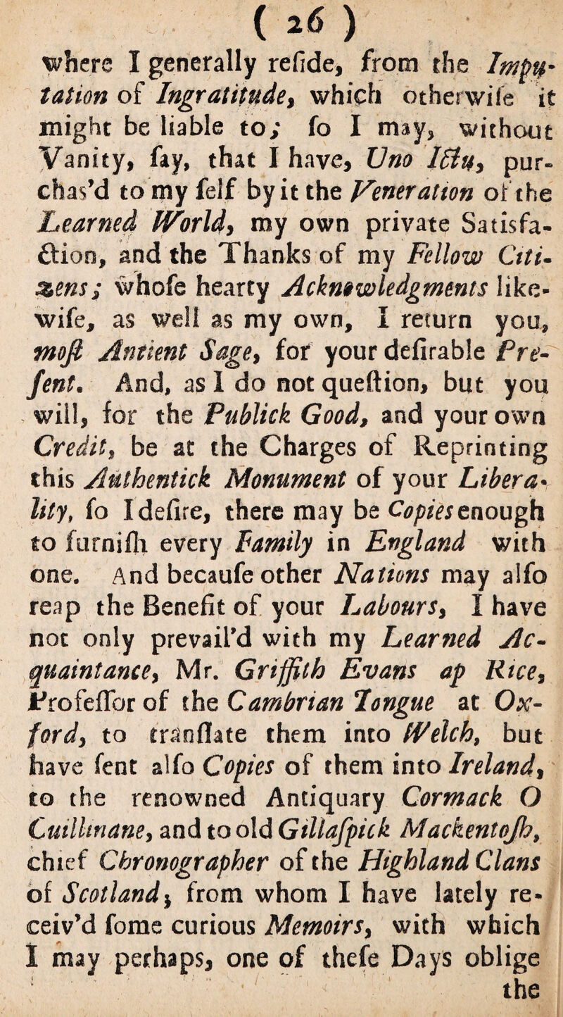 where I generally refide, from the Impu¬ tation of Ingratitude, which other wife it might be liable to; fo I may, without Vanity, fay, that I have, Uno Iffy, pur¬ chas’d to my felf by it the Veneration of the Learned World, my own private Satisfa- ftioo, and the Thanks of my Fellow Ctti- zens; whofe hearty Acknowledgments like- wife, as well as my own, I return you, mofi Antient Sage, for your defirable Pre- fent. And, as I do not queftion, but you will, for the Publick Good, and your own Credit, be at the Charges of Reprinting this Aulhentick Monument of your Libera¬ lity, fo I defire, there may be Copies enough to ftirnifli every Family in England with one. And becaufe other Nations may alfo reap the Benefit of your Labours, I have not only prevail’d with my Learned Ac¬ quaintance) Mr. Griffith Evans ap Ktces trofeflbr of the Cambrian longue at Ox¬ ford, to tranflate them into Welch, but have fent alfo Copies of them into Ireland, to the renowned Antiquary Cormack O Cuilhnane, and to old Gtllafpick Mackentojh, chief Chronographer of the Highland Clans of Scotlandj from whom I have lately re¬ ceiv’d fome curious Memoirs, with which I may perhaps, one of thefe Days oblige : ■ • ' f ' the