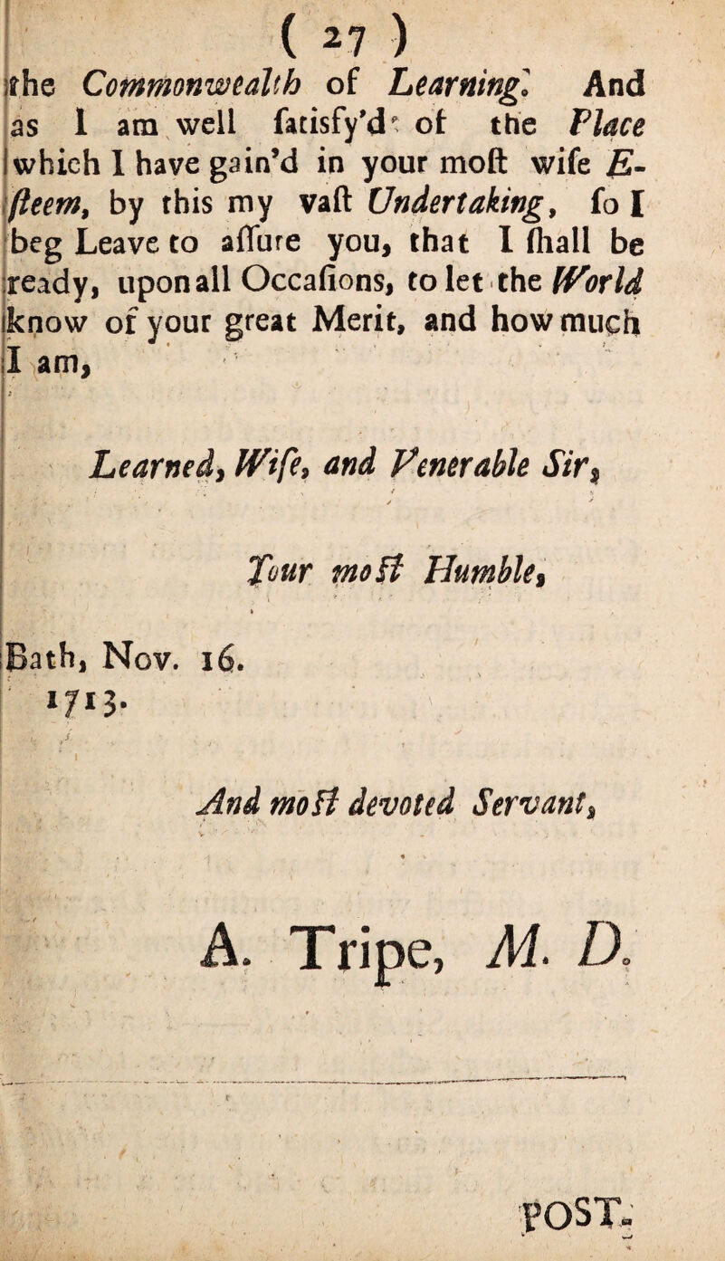 ithe Commonwealth of Learning,' And as 1 am well fatisfy’d1: of the Place I which I have gain’d in your tnoft wife E- fteem, by this my vaft Undertaking, fo I beg Leave to alTure you, that I (hall be ready, upon all Occafions, to let the World iknow of your great Merit, and how much I am. Learned, Wife, and Venerable Sir, ✓ •' Tour moB Humble, t Bath, Nov. 16. !' *7*3- ! •: > i • •' ' And moB devoted Servant, A. Tripe, M. D. . POST-