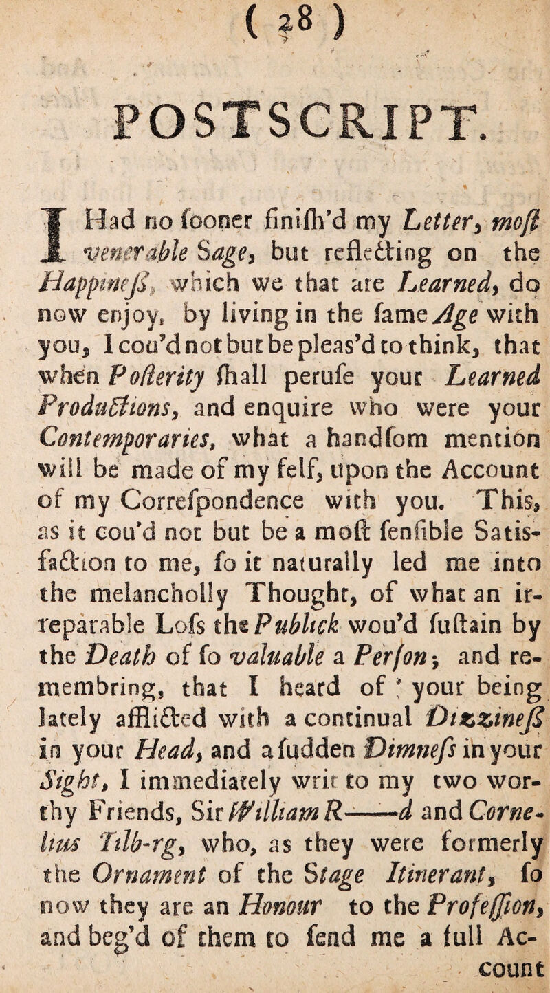 ' (?*) . *• . 1 if • ' . .. . > POSTSCRIPT. % I Had no foooer finifh’d my Letter, tnofi venerable Sage, but reflating on the Happtwjy which we that ate Learned, do now enjoy, by living in the famejtfge with you, 1 coo’d not but be pleas’d to think, that when Fofierity fhall perufe your Learned Productions, and enquire who were your Contemporaries, what a handfom mention will be made of my felf, upon the Account of my Correspondence with you. This* as it cou’d not but be a mod fenfibSe Satis¬ faction to me, fo it naturally led me into the melancholly Thought, of what an ir¬ reparable Lofs thtPubhck wou’d fuftain by the Death of fo valuable a Per (on-, and re- membring, that I heard of * your being lately affliCfced with a continual DtzzineJS in your Head, and afudden Dimnefs in your Sight, I immediately writ to my two wor¬ thy Friends, Sir PVilltamR-——d and Come- ims Tilb-rg, who, as they were formerly the Ornament of the Stage Itinerant, fo now they are an Honour to the Profeffion, and beg’d of them to fend me a full Ac¬ count