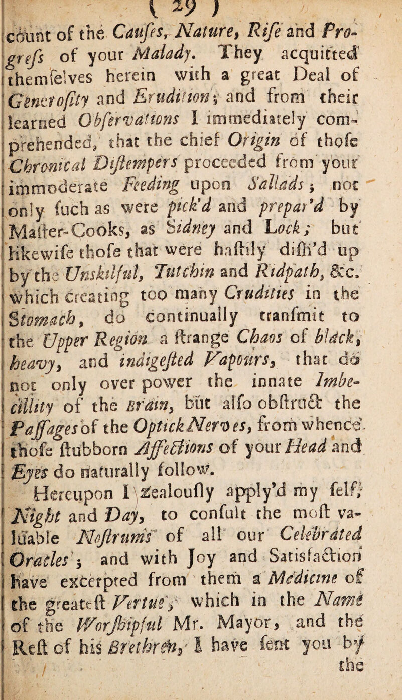 count of the Caufes, Nature, Rife'and Pro- prfs of your Malady. They acquitted ithemfelves herein with a great Deal of Gemiofity and Erudition-, and from their learned Gbferva’tons I immediately com¬ prehended, that the chief Origin of thofe Chronical Btjlempers proceeded from your immoderate Feeding upon Sallads; not only fuch as were pick'd and prepar’d by Mailer-Cooks, as Sidney and Lock; but Hkewife thofe that were haftily difli’d up ■ by the Unskilful, 'Tutchm and Ridpath, See, which creating too many Crudities in the Stomach, do continually tranfmit to • the Upper Region a ftrange Chaos of bUck, heavy, and indigejted Vapours, that do not only over power the innate Imbe- ctliity of the Brain, but alfo obftrfld the Pajfagesof the OptickNernes, from whence I thofe*ftubborn Affections of your Head and Eyes do naturally follow. Hereupon I zealoufly apply’d my felf; Night and Day, to confult the mod va¬ luable Noftrums of all our Celebrated Oracles'-, and with Joy and Satisfa&ioii have excerpted from them & Medicine of the greateft VertueV which in the Nam of the V/orjhipful Mr. Mayor, and the Reft of hiS Brethren,-1 have fern you by* I.- / / . the