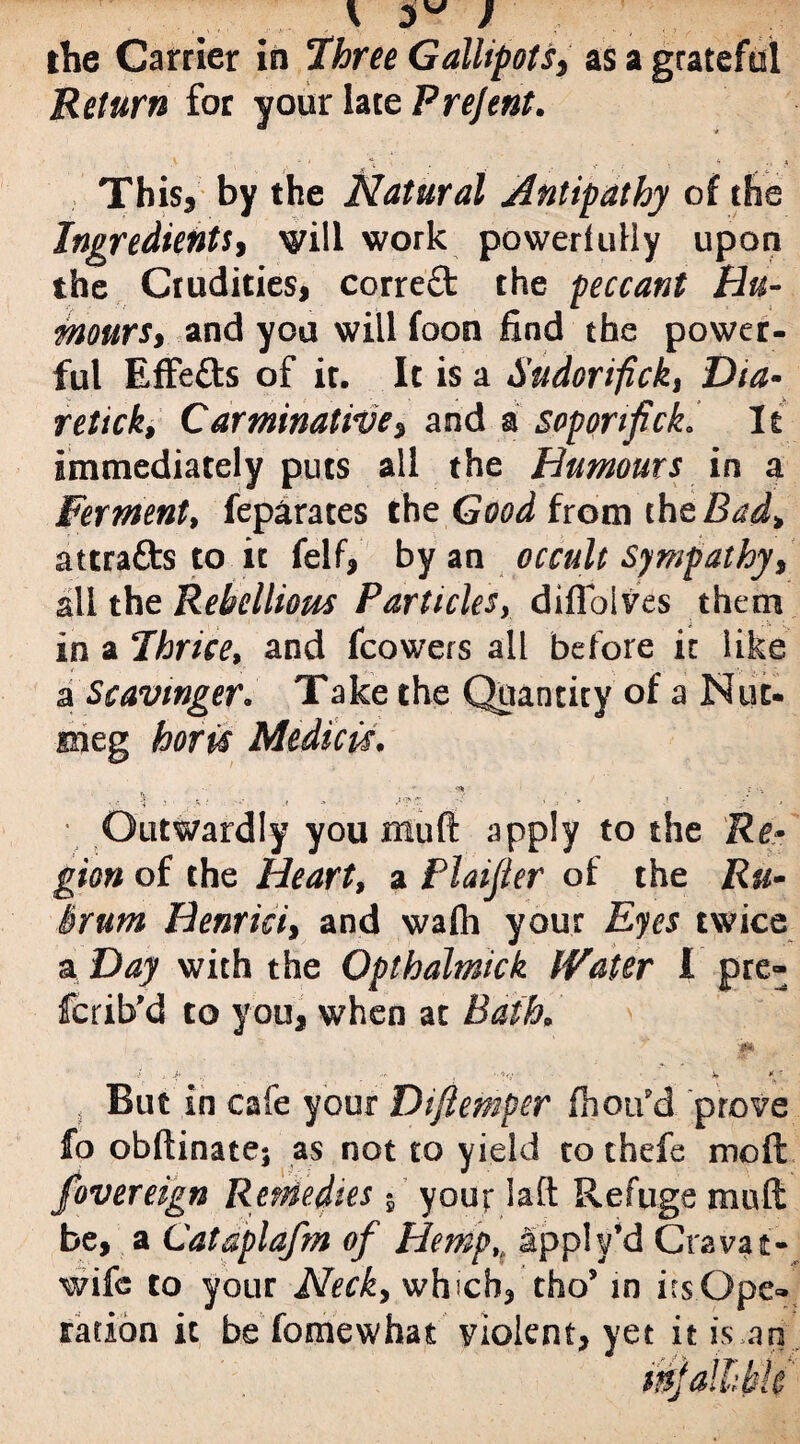 ' 3 ' the Carrier in Three Gallipots, as a grateful Return for your late Prejent. This, by the Natural Antipathy of the Ingredients, will work poweriully upon the Crudities, correct the peccant Hu¬ mours, and you will foon find the power¬ ful EfFefts of it. It is a Sudorifick, retick. Carminative, and a soporifick.* It immediately puts all the Humours in a Ferment, feparates the Gzwd from chzBad, attrafts to it felf, by an occult Sympathy, all the Rebellious Particles, diflbives them in a Thrice, and fcowers all before it like a Scavmger. Take the Quantity of a Nut¬ meg hot is Midi cis. • ” Outwardly you mull: apply to the Re¬ gion of the Heart, a Plaijter of the Ru- Brum Henrici, and walh your Eyes twice a Day with the Opthalmick IVater I pre- fcrib’d to you, when at Bath. * i , jb ^ b ^ . But in cafe your Difiemper fhoifd prove fo obftinatej as not to yield to thefe mo ft fovereign Remedies $ your I a ft Refuge muft be, a Cataplafm of Hemp,, apply’d Cravat- wife to your Neck, which, tho’ in irsOpe» ration it be fomewhat violent, yet it is an