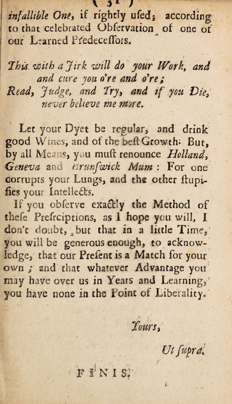 \ 5 1 ) i infallible One, if rightly ufed} according to that celebrated Obfervation of one of : oar Learned Pfedeceffors. W®'' ■ * \ i \ This with ajirk will do your Work, and and cure you o9re and o’re; Ready Judge, and Try, and if you Die, never believe me more. Let your Dyet be regular, and drink good Wines, and of the beft Growth; But, by all Means, you muft renounce Holland, Geneva and tirunfwick Mum : For one corrupts yone Lungs, and the other ftupi- fies your Intellects. If you obferve exaffly the Method of thefe Prefrciptions, as 1 hope you will, I don't doubt, j but that in a little Time,’ you will be generous enough, to acknow¬ ledge, that our Prefent is a Match for your own ; and that whatever Advantage you may have over us in Years and Learning/ you have none in the Point of Liberality. Tours, Ut fuj>rai > FfNIs: