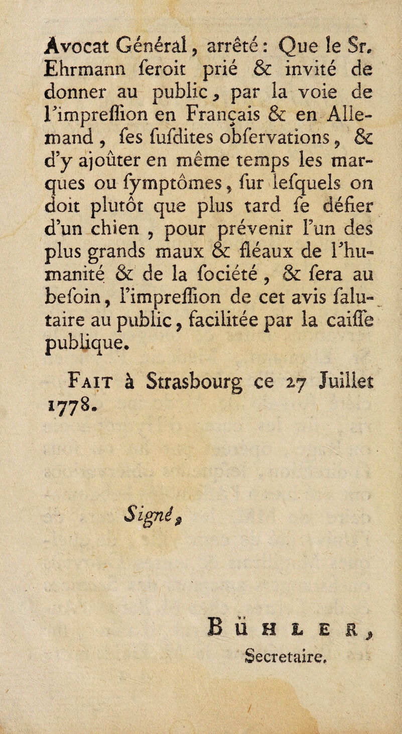 Avocat Général, arrêté : Que îe $r. Ehrmann feroit prié & invité de donner au public, par la voie de rimpreffion en Français & en Alle¬ mand , fes fufdites obfervations 9 & d’y ajouter en même temps les mar¬ ques ou fymptômes, fur lefquels on doit plutôt que plus tard fe défier d’un chien , pour prévenir Fun des plus grands maux & fléaux de Fhii« manité & de la fociété ? & fera au befoin, Fimpreffion de cet avis falu- taire au public, facilitée par la caifle publique* Fait à Strasbourg ce 27 Juillet 1778* B ii H L E R y Secrétaire,