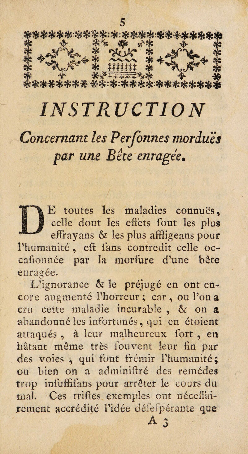 I +4Pb+ * 2t£ I 4*?^4 I & '*5^ ' îfe frttffi* üjs % Sfe -t- ^ INSTRUCTION Concernant les Personnes mordues par une Bête enragée. . ,X DE toutes les maladies connues, celle dont les effets font les plus effrayans & les plus affligeans pour l’humanité, efl fans contredit celle oc- cafionnée par la morfure d’une bête enragée. L’ignorance & le préjugé en ont en¬ core augmenté l’horreur; car, ou l’on a cru cette maladie incurable , & on a abandonné les infortunés, qui en étoient attaqués , à leur malheureux fort , en hâtant même très fouvent leur fin par des voies , qui font frémir l’humanité; ou bien on a adminiilré des remèdes trop infuffifans pour arrêter le cours du mal. Ces triftes exemples ont néceffai- rement accrédité l’idée défefpérante que A * *v o