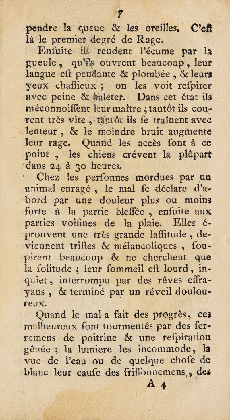 ? pendre la queue & les oreilles, C’eft là le premier degré de Rage. Enfuite ils rendent l’écume par la gueule , qu’ils ouvrent beaucoup, leur langue efl pendante & plombée , & leurs yeux chaffîeux ; on les voit refpirer avec peine & haleter. Dans cet état ils méconnoiiTent leur maître : tantôt ils cou- rent très vite , tantôt ils le traînent avec lenteur , & le moindre bruit augmente leur rage. Quand les accès font à ce point , les chiens crèvent la plupart dans 24 à 30 heures. Chez les perfonnes mordues par un animal enragé , le mal fe déclare d’a¬ bord par une douleur plus ou moins forte à la partie blelfée , enfuite aux parties voifmes de la plaie. Elles é- prouvent une très grande laffitude , de¬ viennent trilles & mélancoliques , fou- pirent beaucoup & ne cherchent que la folitude ; leur fommeil efl lourd, in¬ quiet, interrompu par des rêves effra- yans , & terminé par un réveil doulou¬ reux. Quand le mal a fait des progrès, ces malheureux font tourmentés par des fer- remens de poitrine &c une refpiration gênée ; la lumière les incommode, la vue de l’eau ou de quelque choie de blanc leur caufe des frilïonnemens,, des