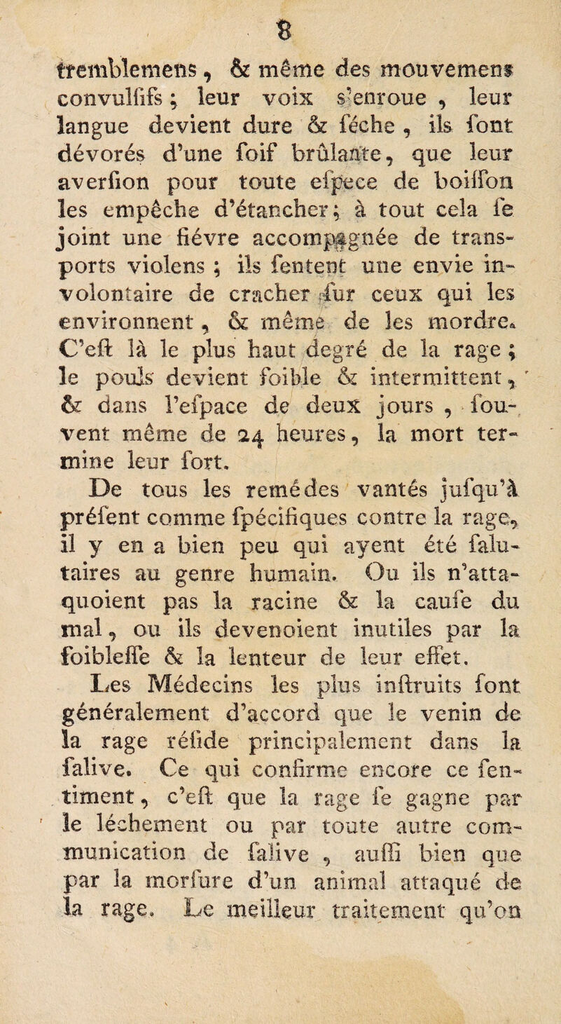 B tremblemens, & même des mouvement convuliifs ; leur voix s'enroue , leur langue devient dure & féche , ils font dévorés d’une foif brûlante, que leur averfion pour toute efpece de boilfon les empêche d’étancher; à tout cela fe joint une fièvre accompagnée de trans¬ ports violens ; ils Tentent une envie in¬ volontaire de cracher dur ceux qui les environnent, & même de les mordre* C’eft là le plus haut degré de la rage ; le pouls devient foible & intermittent, ' & dans l’efpace de deux jours , fou- vent même de 24 heures, la mort ter¬ mine leur fort. De tous les remèdes vantés jufqu’à préfent comme fpécifiques contre la rage, il y en a bien peu qui ayent été falu- taires au genre humain. Ou ils n’atta- quoient pas la racine & la caufe du mal, ou ils devenoient inutiles par la foibleife & la lenteur de leur effet. Les Médecins les plus inftruits font généralement d’accord que le venin de la rage réfide principalement dans la falive. Ce qui confirme encore ce fen- timent, c’eft que la rage fe gagne par ' le léchement ou par toute autre com¬ munication de falive , auffi bien que par la rnorlure d’un animal attaqué de la rage. Le meilleur traitement qu’oo