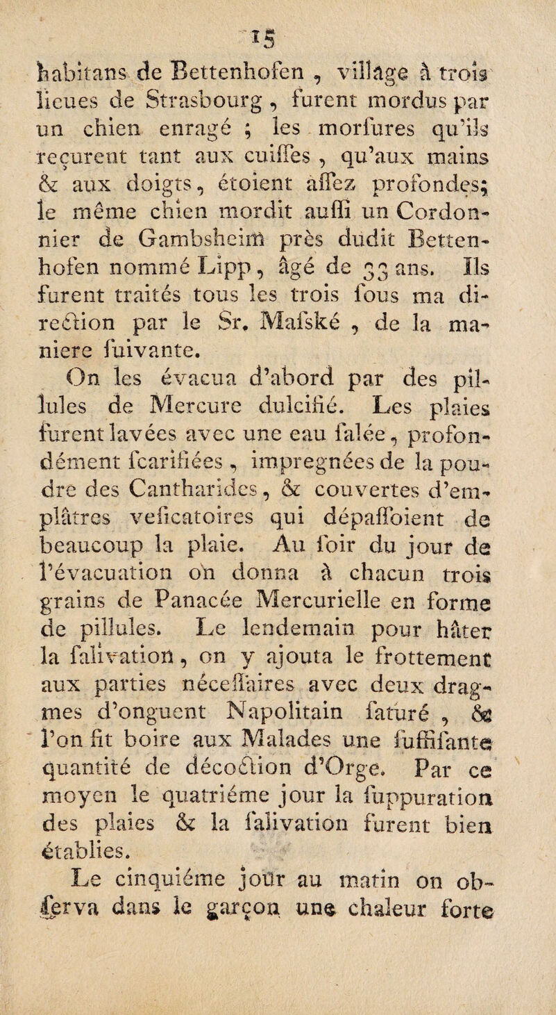 *5 habitans de Bettenhofen , village à trois lieues de Strasbourg , furent mordus par un chien enragé ; les morfures qu’ils reçurent tant aux cuiffes , qu’aux mains & aux doigts, étoient allez profondes; le même chien mordit auffi un Cordon¬ nier de Gambshcim près dudit Betten¬ hofen nommé Lipp , âgé de 33 ans. Ils furent traités tous les trois fous ma di¬ rection par le Sr. Mafské , de la ma¬ niéré fuivante. On les évacua d’abord par des pib Iules de Mercure dulcifié. Les plaies furent lavées avec une eau falée, profon¬ dément fcarifiées, imprégnées de la pou¬ dre des Cantharides, & couvertes d’em¬ plâtres veficatoires qui dépaffoient de beaucoup la plaie. Au foir du jour de l’évacuation on donna à chacun trois grains de Panacée Mercurielle en forme de pillules. Le lendemain pour hâter la falivatioil, on y ajouta le frottement aux parties néce flaires avec deux drag- mes d’onguent Napolitain fatiiré , l’on fit boire aux Malades une fufiifantc quantité de décoélion d’Orge, Par ce moyen le quatrième jour la fuppuratioa des plaies tk la faiivation furent bien établies. Le cinquième joür au matin on ob¬ serva dans le garçon une chaleur forte
